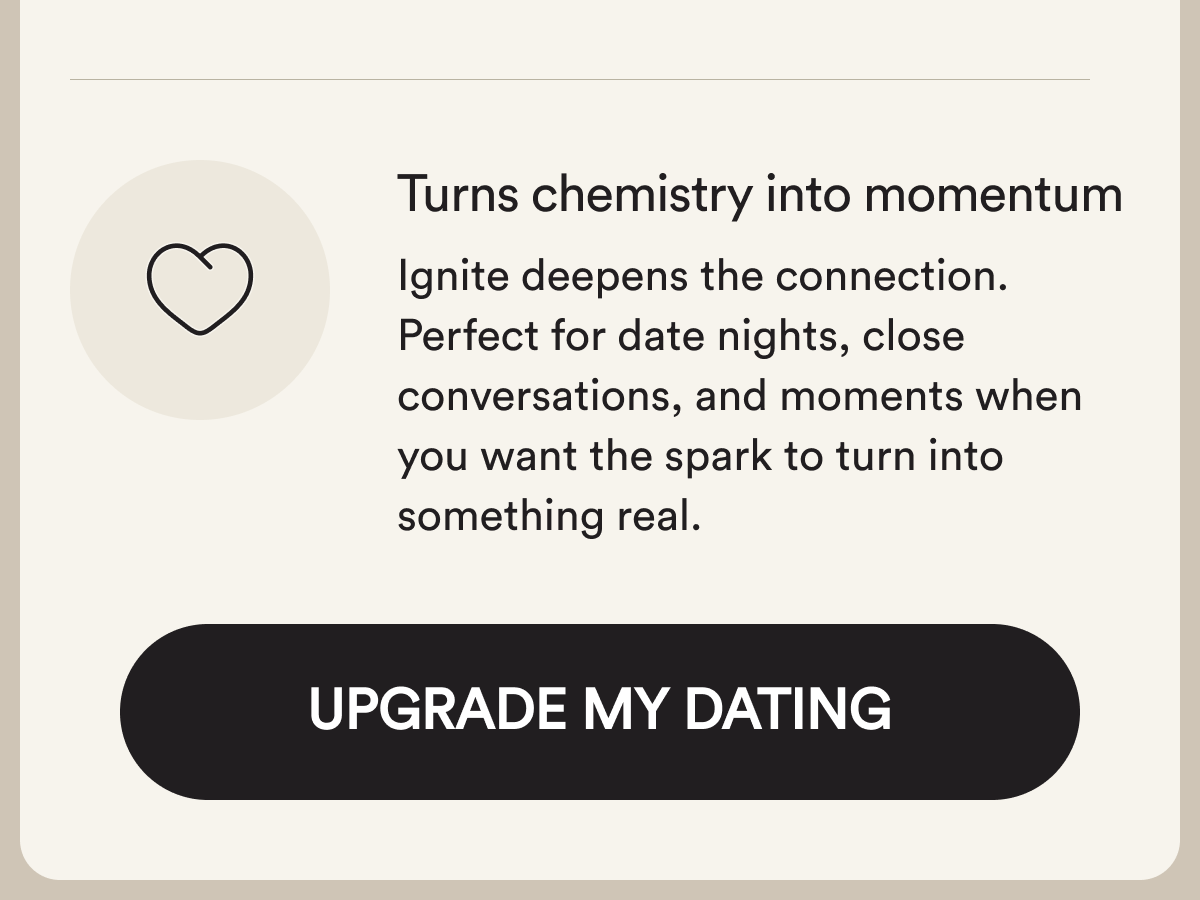 Turns chemistry into momentum Ignite deepens the connection. Perfect for date nights, close conversations, and moments when you want the spark to turn into something real. Upgrade My Dating