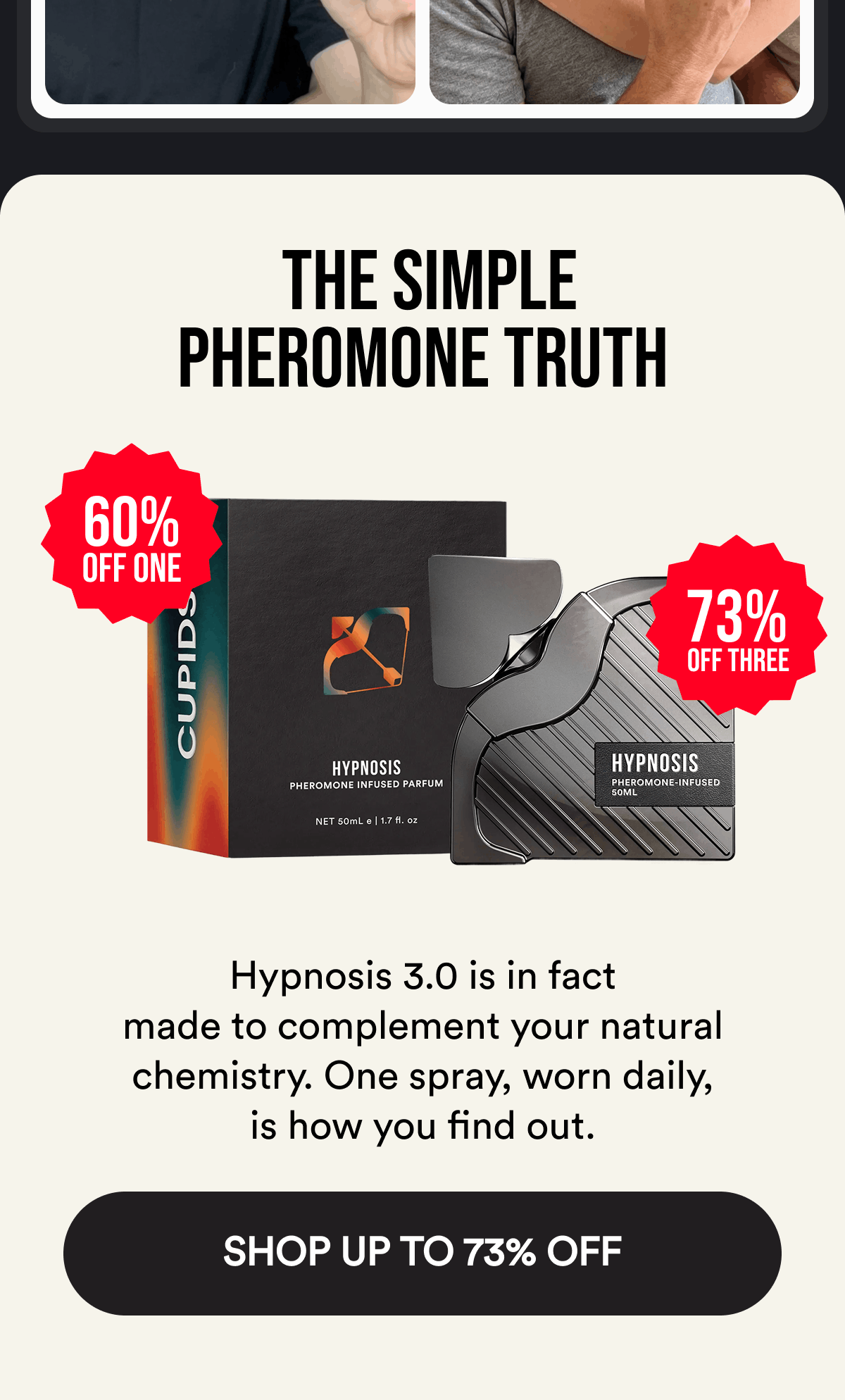 The Simple Pheromone Truth. 60% off one. 73% off three. Hypnosis 3.0 is in fact made to complement your natural chemistry. One spray, worn daily, is how you find out. Shop Up To 73% Off.