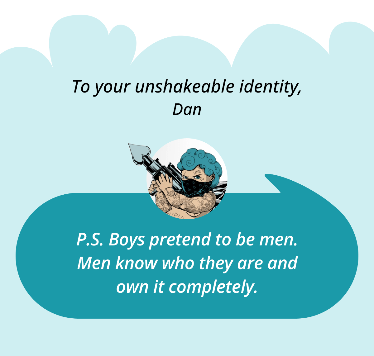To your unshakeable identity,  Dan P.S. Boys pretend to be men. Men know who they are and own it completely.