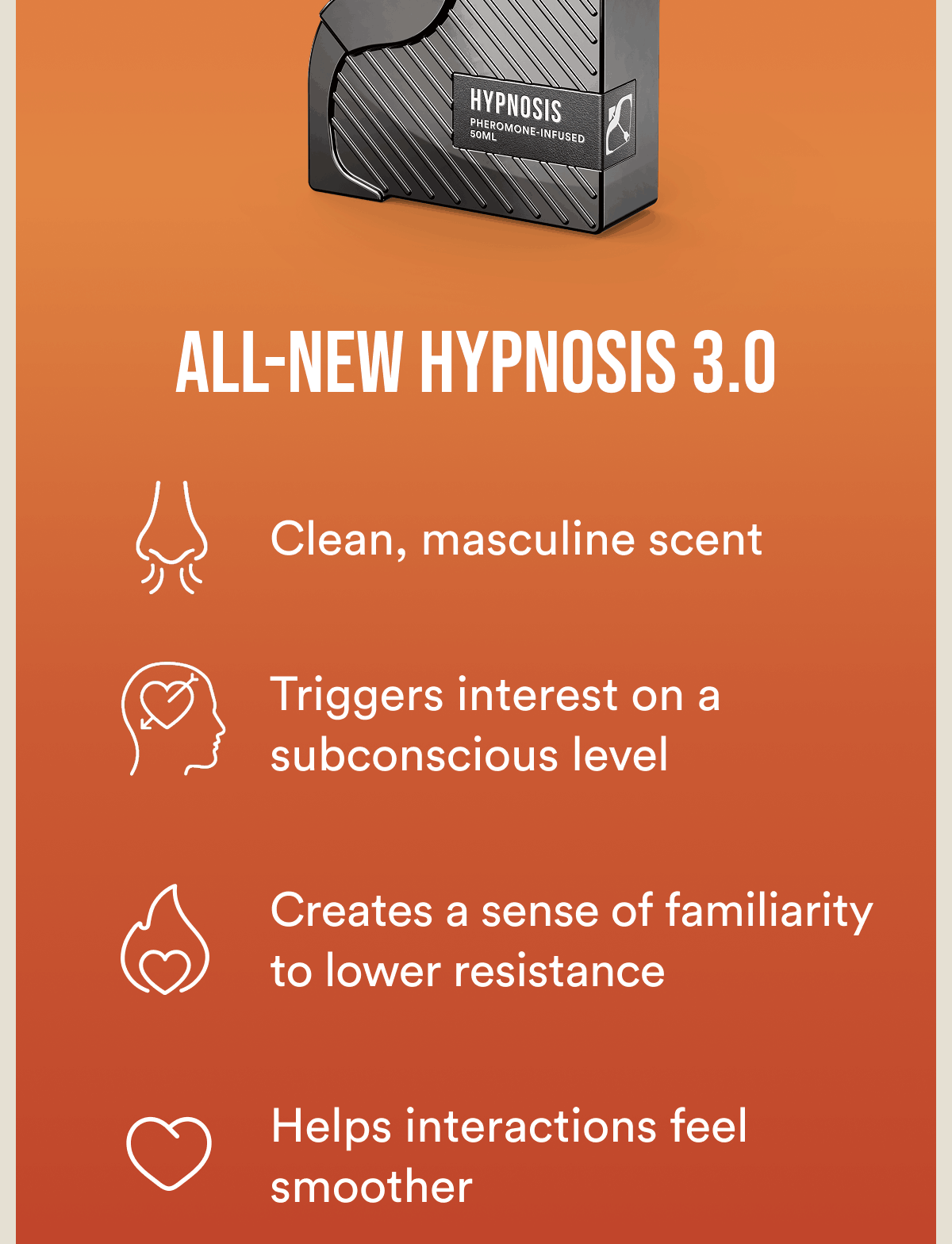 All-new Hypnosis 3.0. Clean, masculine scent. Triggers interest on a subconscious level. Creates a sense of familiarity to lower resistance. Helps interactions feel smoother.