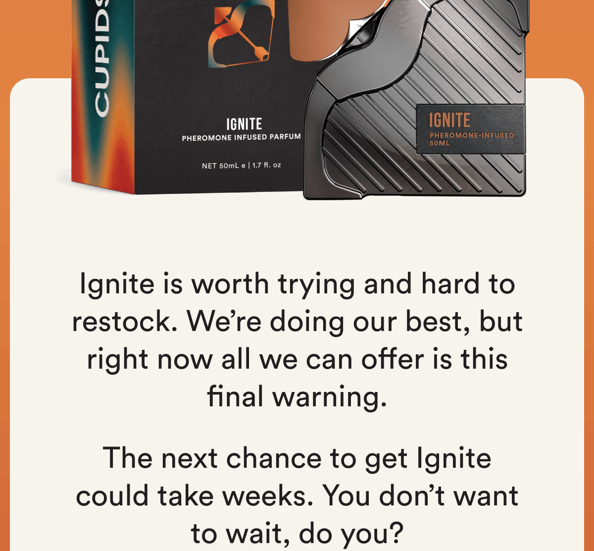 Ignite is worth trying and hard to restock. We're doing our best, but right now all we can offer is this final warning. The next chance to get Ignite could take weeks. You don't want to wait, do you?