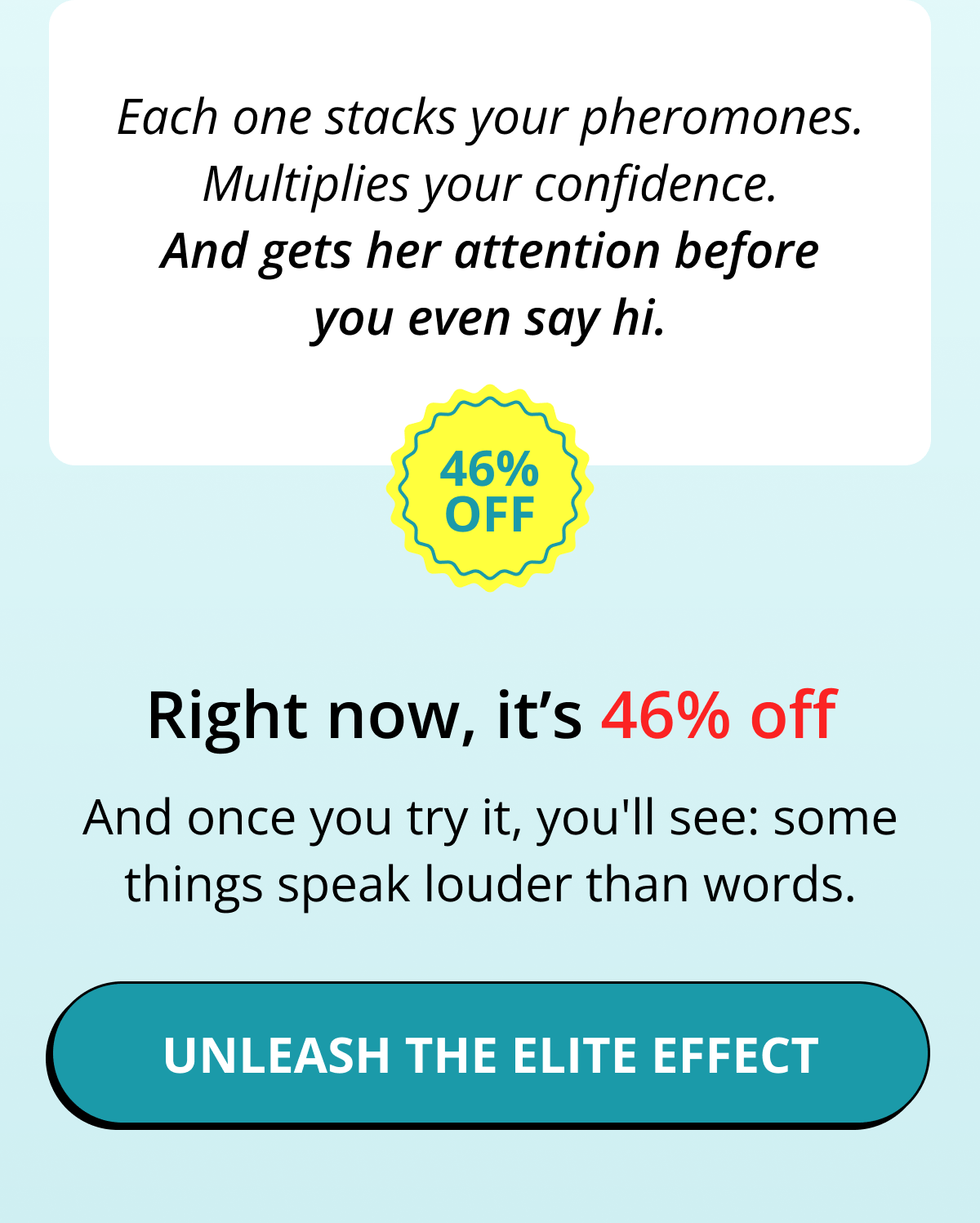 Each one stacks your pheromones. Multiplies your confidence. And gets her attention before you even say hi. Right now, it's 46% off. And once you try it, you'll see: some things speak louder than words. Unleash the elite effect
