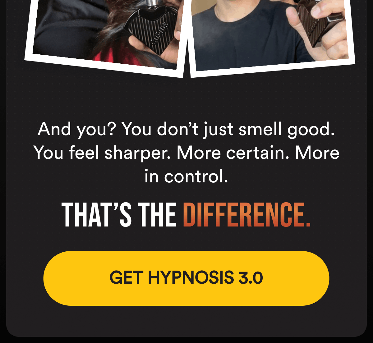 And you? You don’t just smell good. You feel sharper. More certain. More in control.  That’s the difference. Get Hypnosis