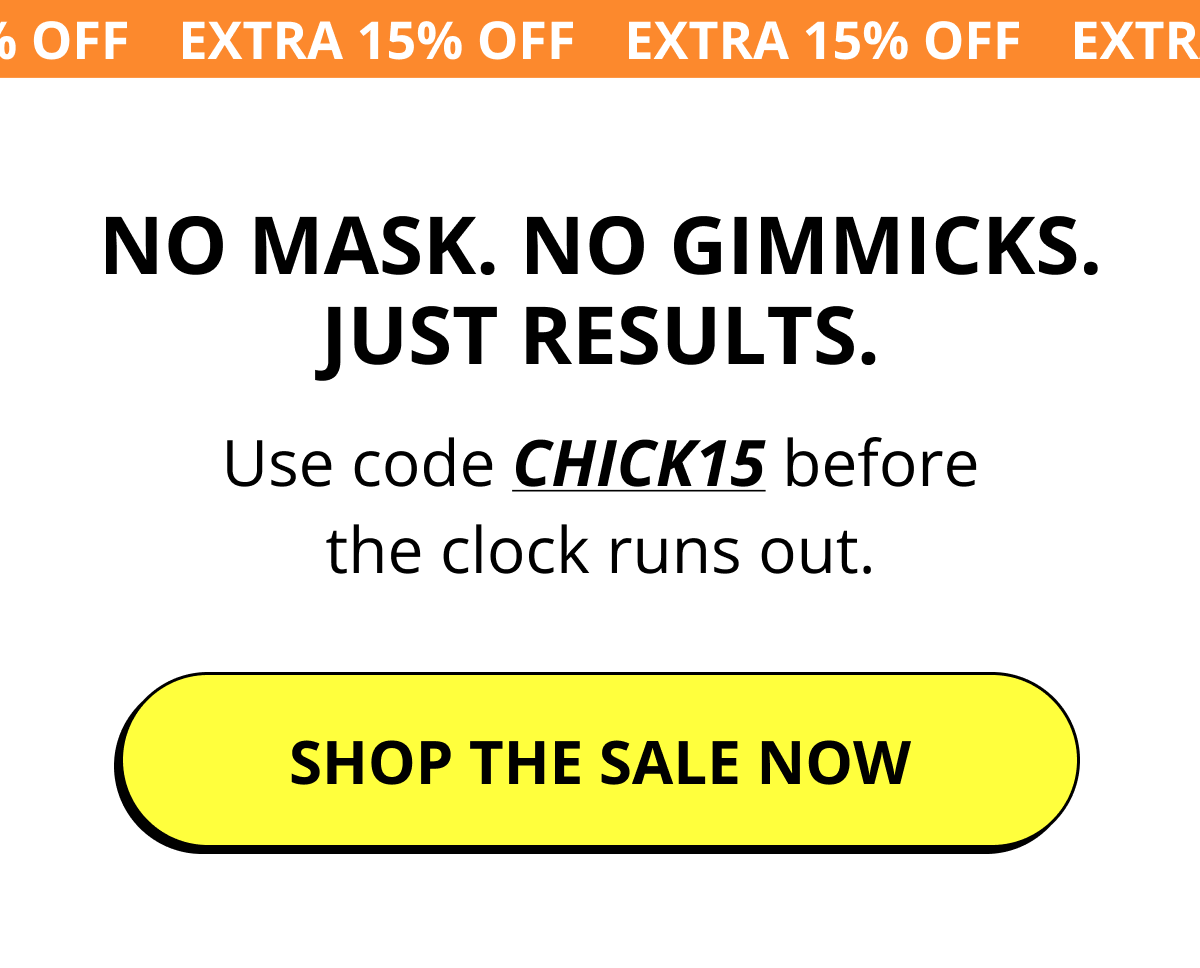 No mask. No gimmicks. Just results. Use code CHICK15 before the clock runs out. Shop the sale now.