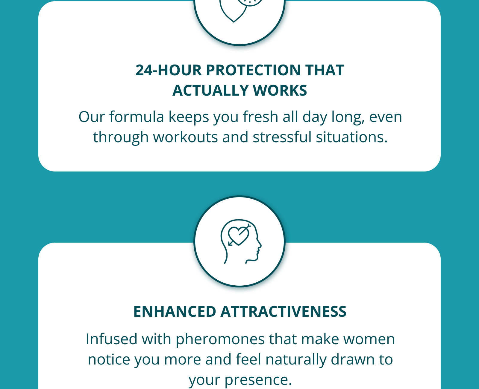 24-HOUR PROTECTION THAT ACTUALLY WORKS Our formula keeps you fresh all day long, even through workouts and stressful situations. ENHANCED ATTRACTIVENESS Infused with pheromones that make women notice you more and feel naturally drawn to your presence.