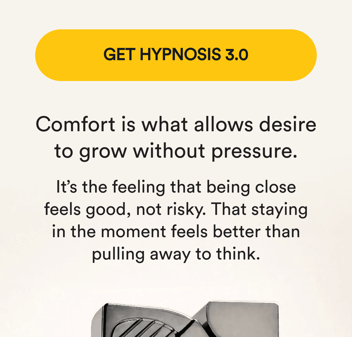 Get Hypnosis 3.0. Comfort is what allows desire to grow without pressure. It's the feeling that being close feels good, not risky. That staying in the moment feels better than pulling away to think.