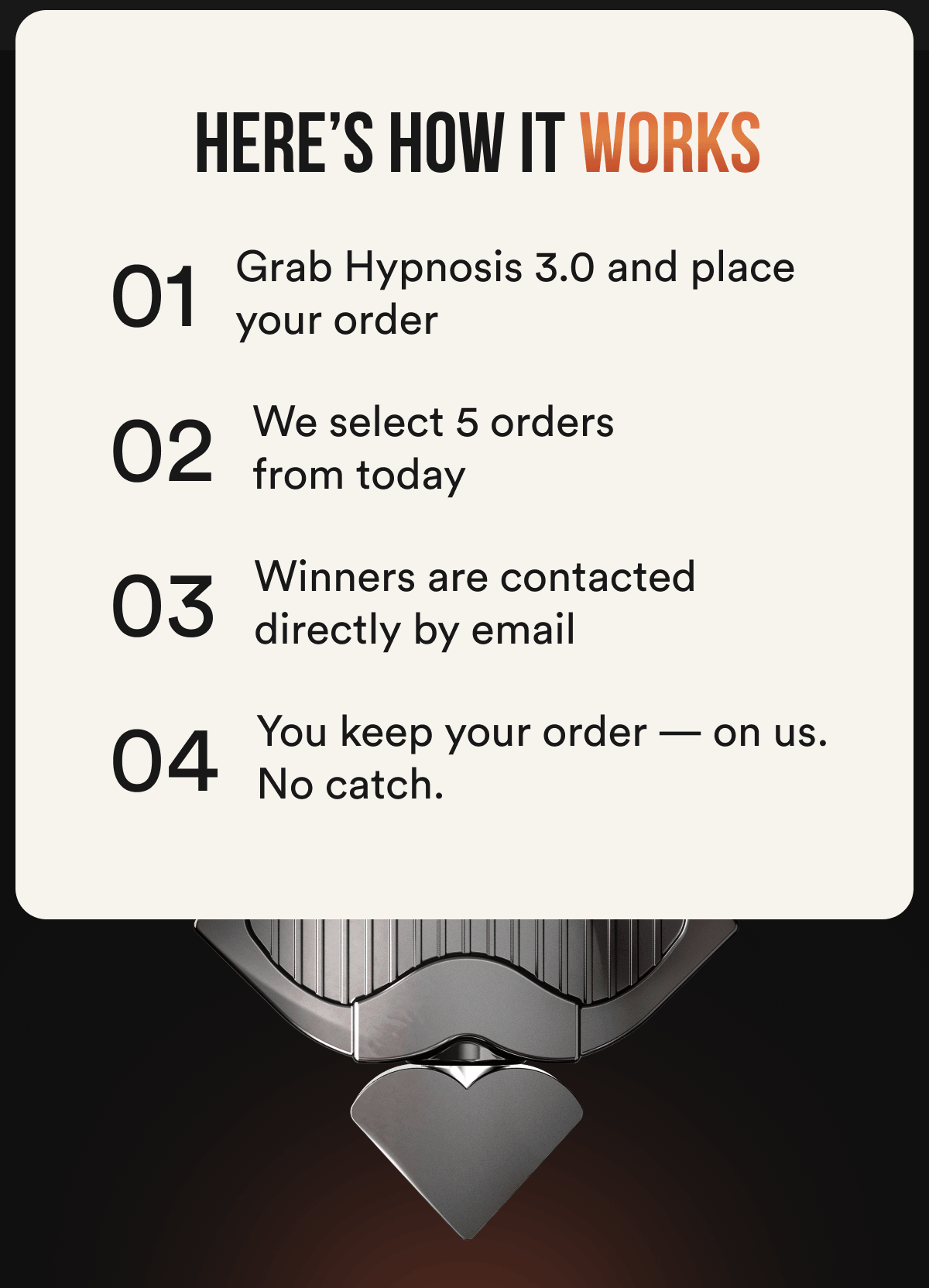 How it works: 01 — Grab Hypnosis 3.0 and place your order 02 — We select 5 random orders from today 03 — Winners are contacted directly by email 04 — You keep your order — on us. No catch.