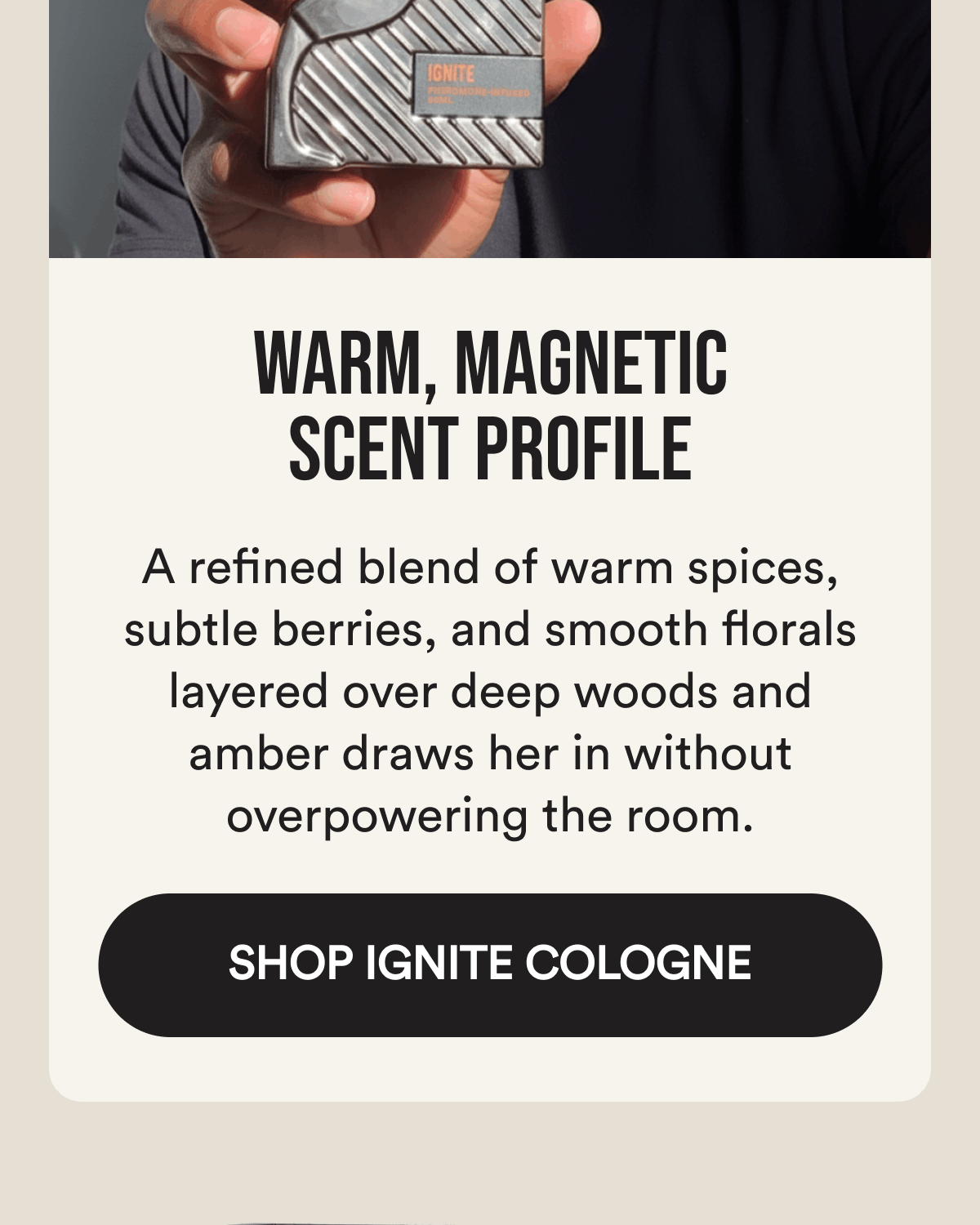 Warm, magnetic scent profile A refined blend of warm spices, subtle berries, and smooth florals layered over deep woods and amber draws her in without overpowering the room.  Shop Ignite Cologne