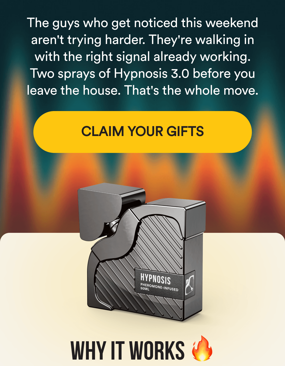 The guys who get noticed this weekend aren't trying harder. They're walking in with the right signal already working. Two sprays of Hypnosis 3.0 before you leave the house. That's the whole move. CLAIM YOUR GIFTS