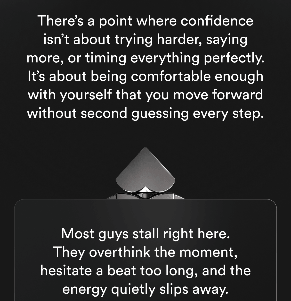 There's a point where confidence isn't about trying harder, saying more, or timing everything perfectly. It's about being comfortable enough with yourself that you move forward without second guessing every step. Most guys stall right here. They overthink the moment, hesitate a beat too long, and the energy quietly slips away.