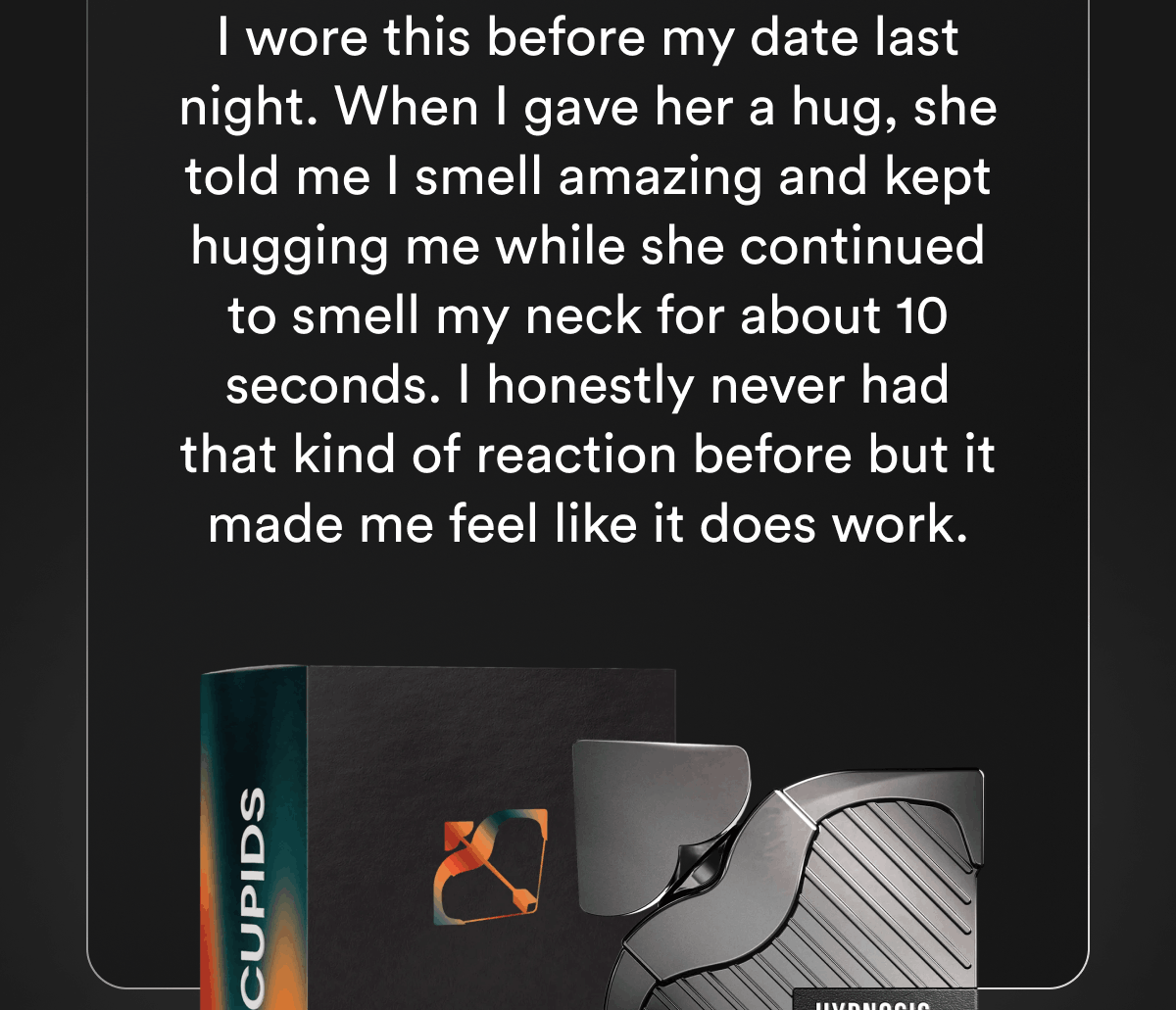 I wore this before my date last night. When I gave her a hug, she told me I smell amazing and kept hugging me while she continued to smell my neck for about 10 seconds. I honestly never had that kind of reaction before but it made me feel like it does work.