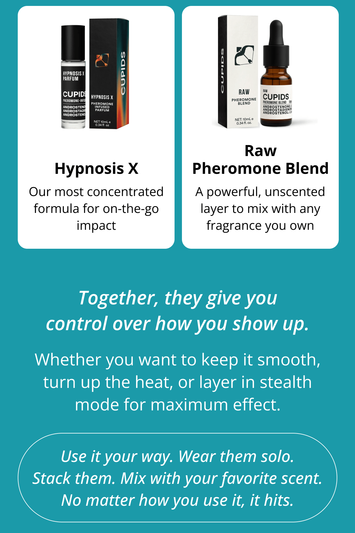 Hypnosis X Raw Pheromone Blend Our most concentrated formula for on-the-go impact A powerful, unscented layer to mix with any fragrance you own Together, they give you control over how you show up. Whether you want to keep it smooth, turn up the heat, or layer in stealth mode for maximum effect. Use it your way. Wear them solo. Stack them. Mix with your favorite scent. No matter how you use it, it hits.