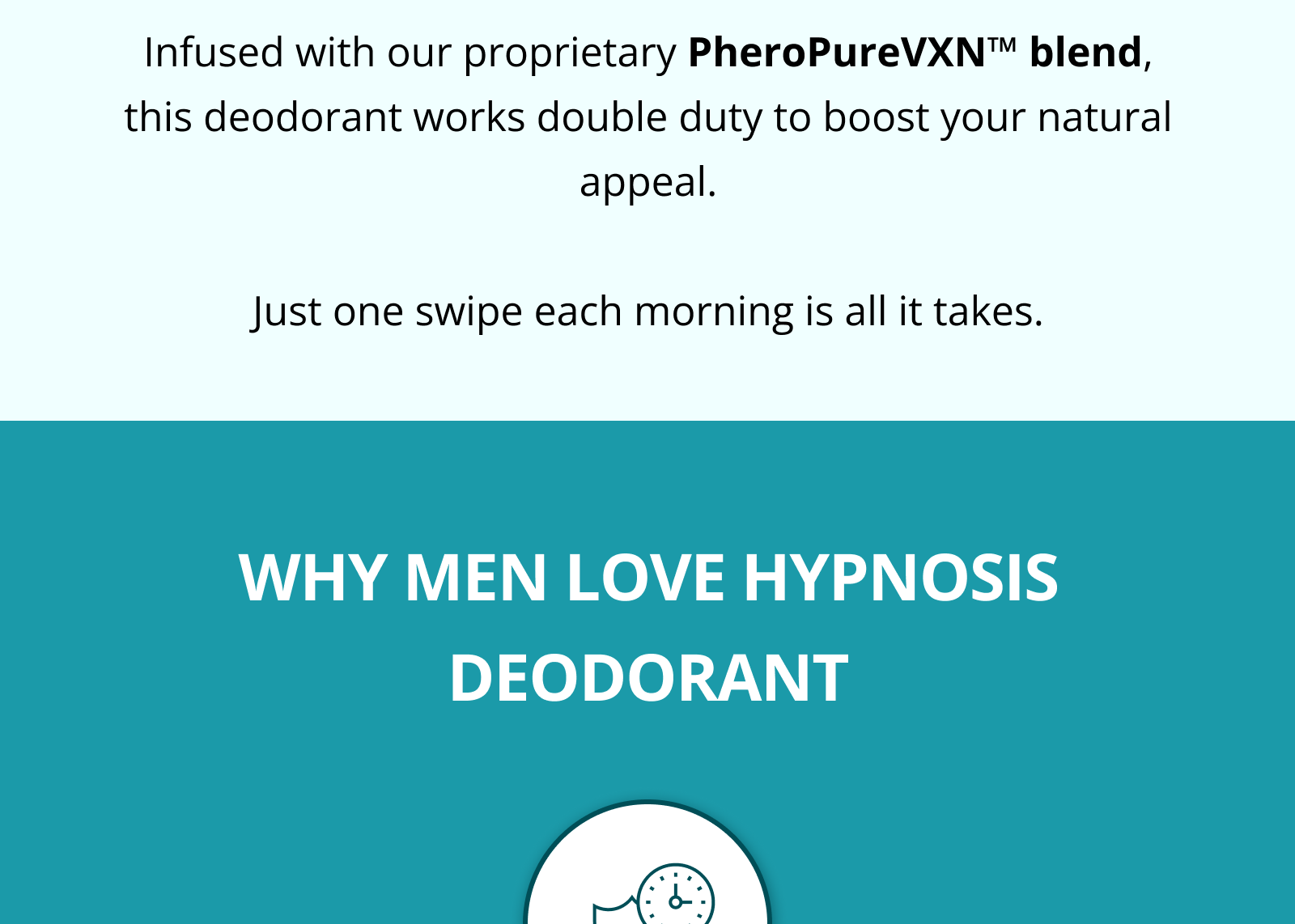 After selling out in record time during our initial launch, our pheromone-infused Hypnosis Deodorant is finally back in stock.  It's designed to make you more attractive while keeping you dry and fresh all day.  Infused with our proprietary PheroPureVXN™ blend, this deodorant works double duty to boost your natural appeal.  Just one swipe each morning is all it takes.