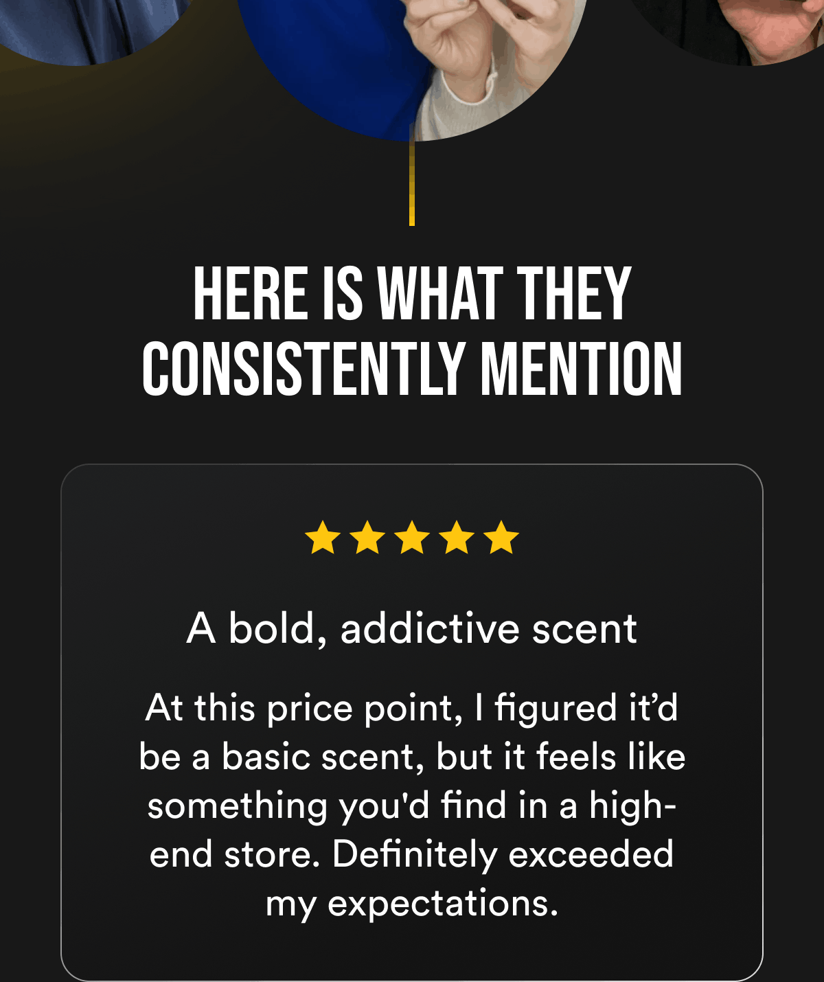 Here is what they consistently mention A bold, addictive scent At this price point, I figured it'd be a basic scent, but it feels like something you'd find in a high-end store. Definitely exceeded my expectations.