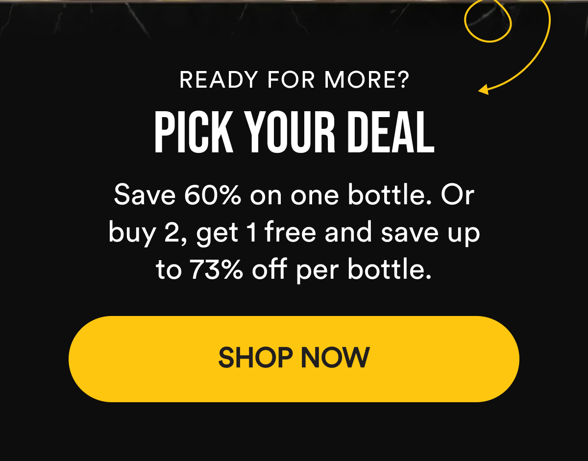 Ready for more? Pick Your Deal. Save 60% on one bottle. Or buy 2, get 1 free and save up to 73% off per bottle. Shop Now.