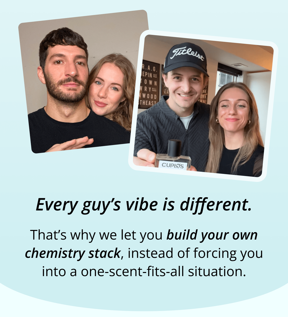 Every guy's vibe is different. That's why we let you build your own chemistry stack, instead of forcing you into a one-scent-fits-all situation.