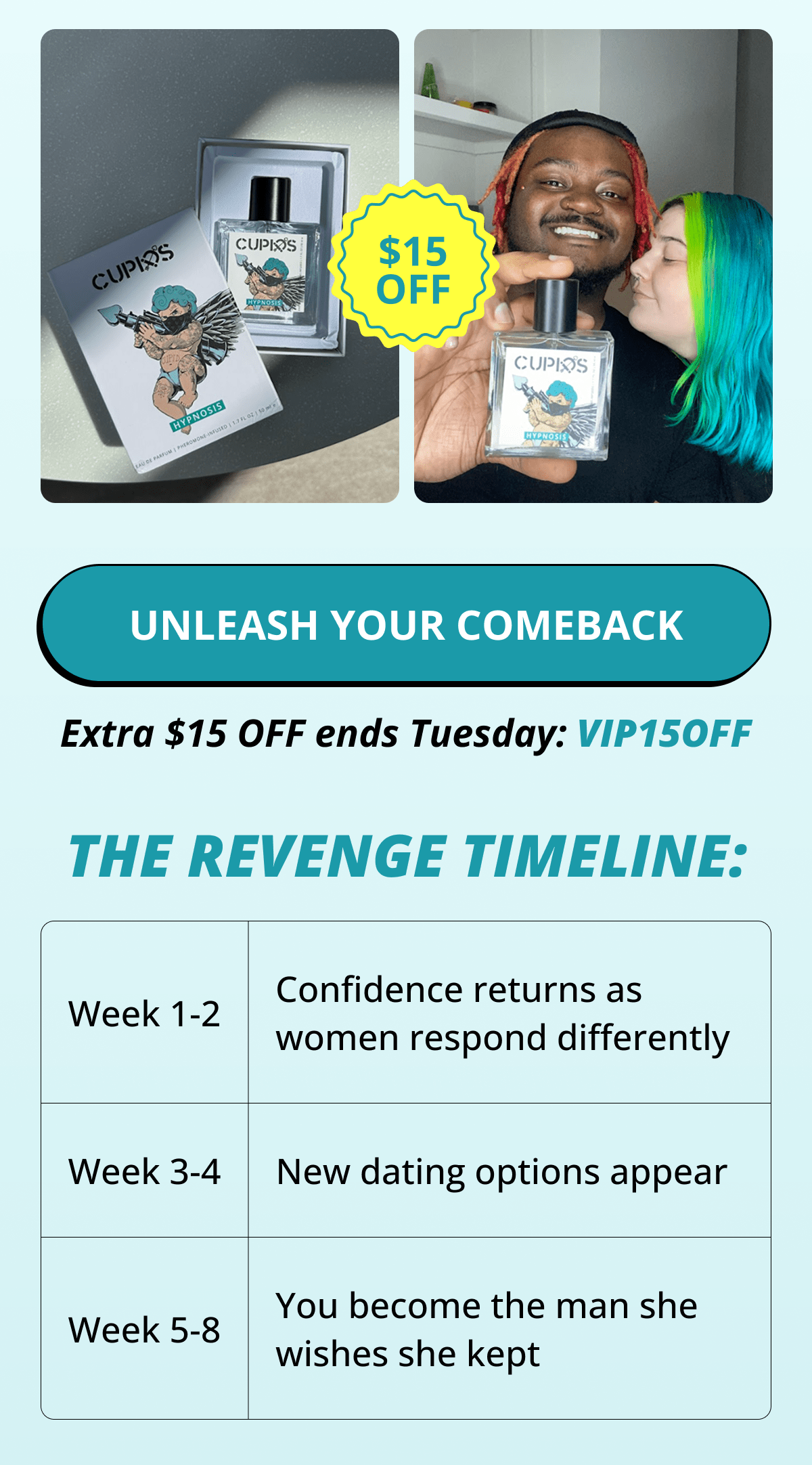 UNLEASH YOUR COMEBACK. Extra $15 OFF ends Tuesday: VIP15OFF. THE REVENGE TIMELINE: Week 1-2: Confidence returns as women respond differently Week 3-4: New dating options appear Week 5-8: You become the man she wishes she kept