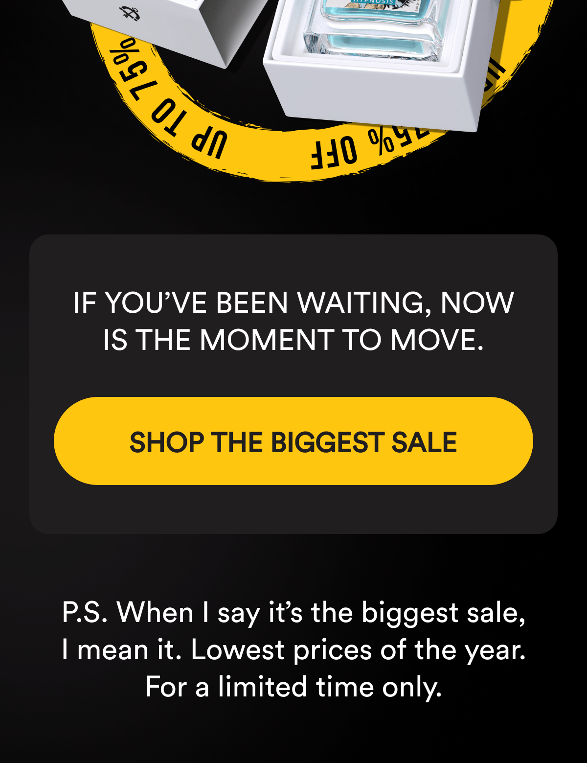 If you've been waiting, now is the moment to move. SHOP THE BIGGEST SALE  P.S. When I say it's the biggest sale, I mean it. Lowest prices of the year. For a limited time only.