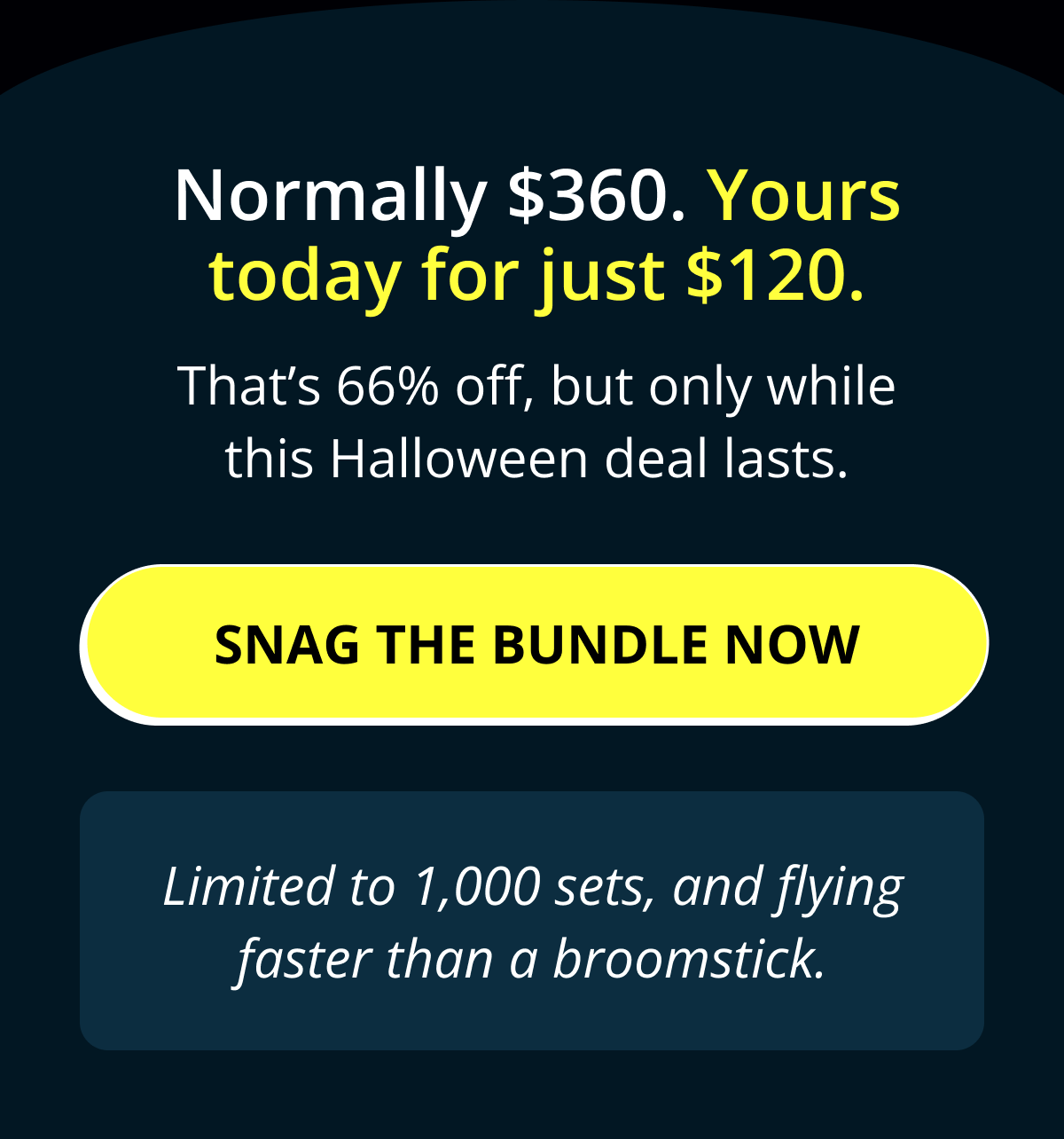 Normally $360. Yours today for just $120. That's 66% off, but only while this Halloween deal lasts. Snag the bundle now Limited to 1,000 sets, and flying faster than a broomstick.