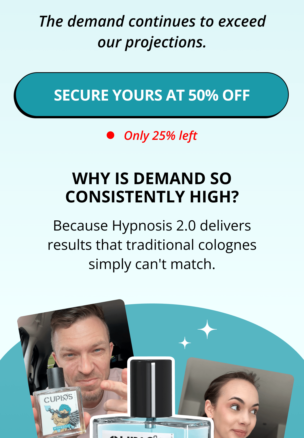 The demand continues to exceed our projections. Secure yours at 50% OFF Only 25% left Why is demand so consistently high? Because Hypnosis 2.0 delivers results that traditional colognes simply can't match.
