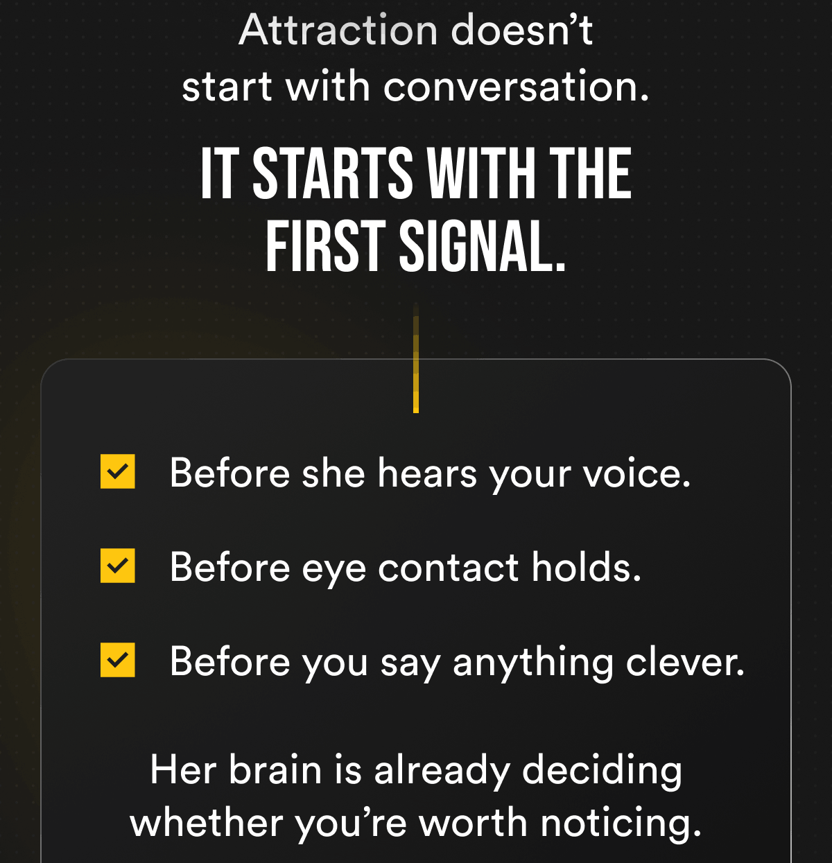Attraction doesn't start with conversation. It starts with the first signal. Before she hears your voice. Before eye contact holds. Before you say anything clever. Her brain is already deciding whether you're worth noticing.