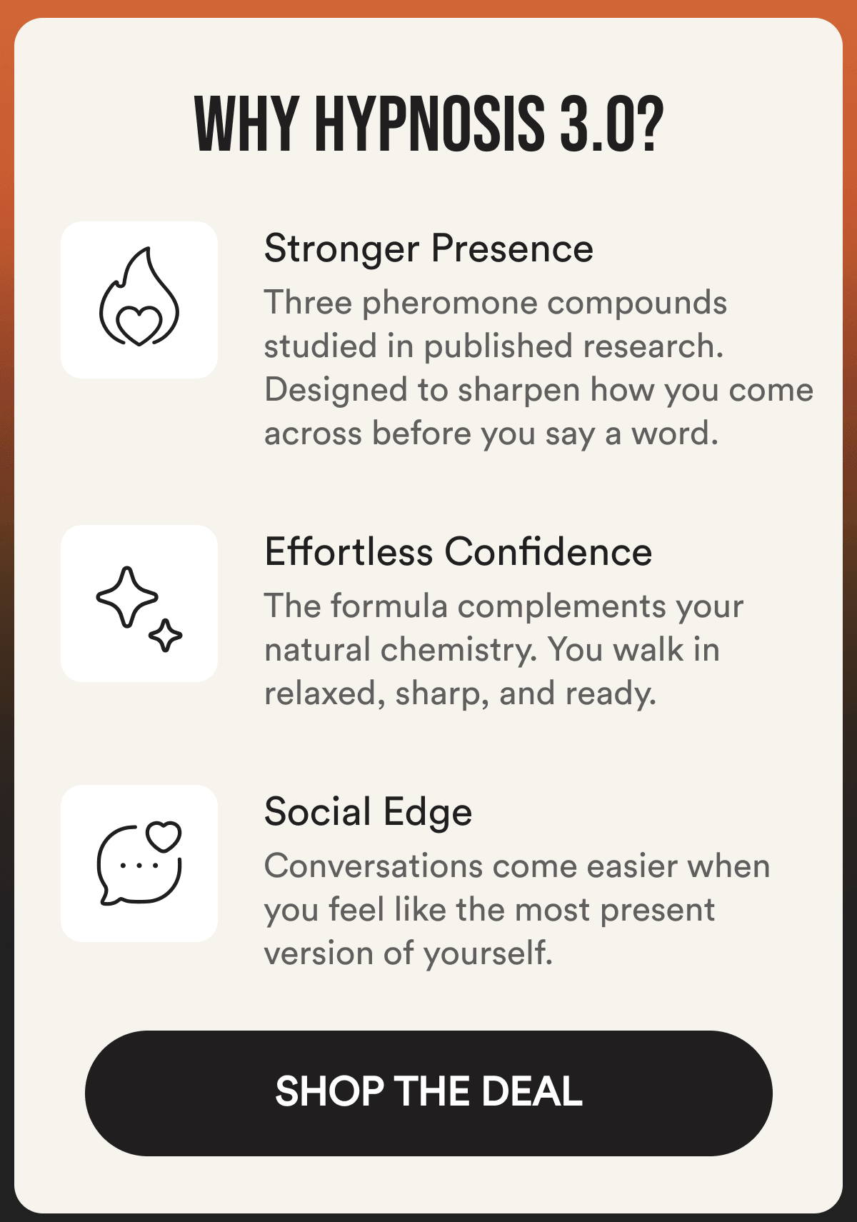 Why Hypnosis 3.0? Stronger Presence Three pheromone compounds studied in published research. Designed to sharpen how you come across before you say a word. Effortless Confidence The formula complements your natural chemistry. You walk in relaxed, sharp, and ready. Social Edge Conversations come easier when you feel like the most present version of yourself. SHOP THE DEAL