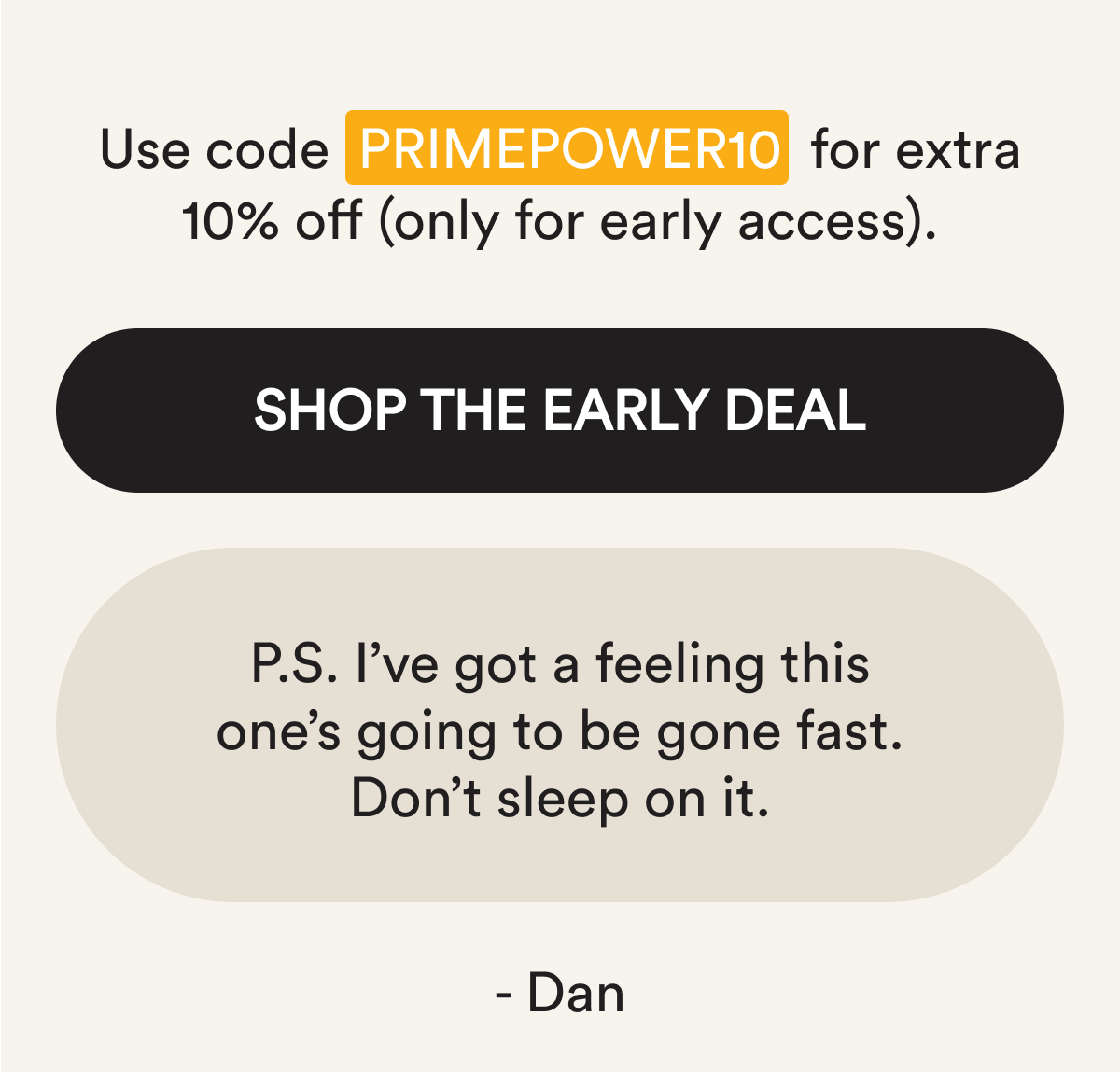 Use code PRIMEPOWER10 for extra 10% off (only for early access). Shop the Early Deal. P.S. I've got a feeling this one's going to be gone fast. Don't sleep on it. - Dan