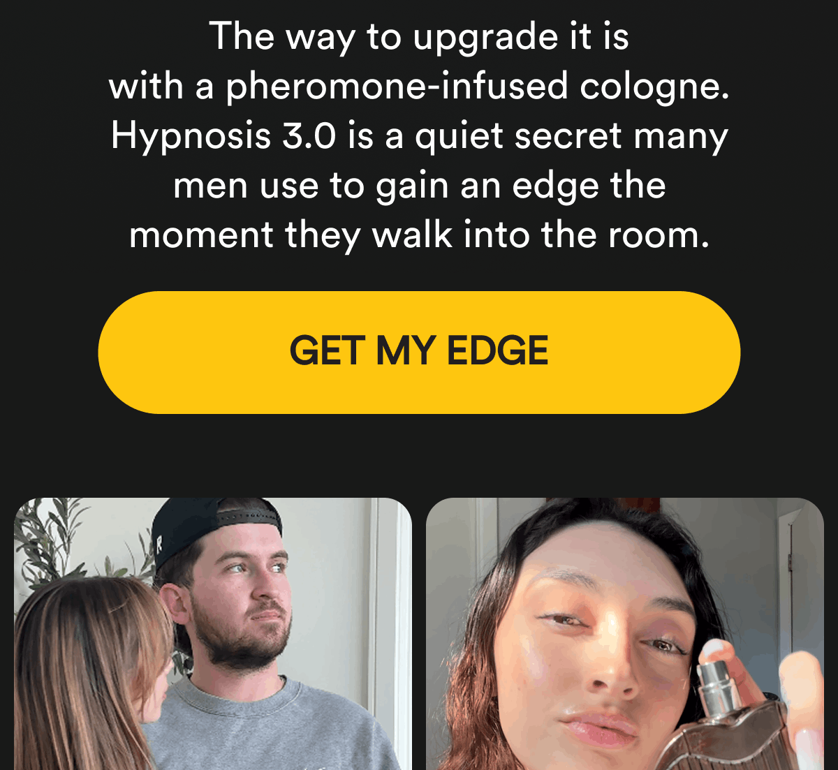 The way to upgrade it is with a pheromone-infused cologne. Hypnosis 3.0 is a quiet secret many men use to gain an edge the moment they walk into the room. Get My Edge