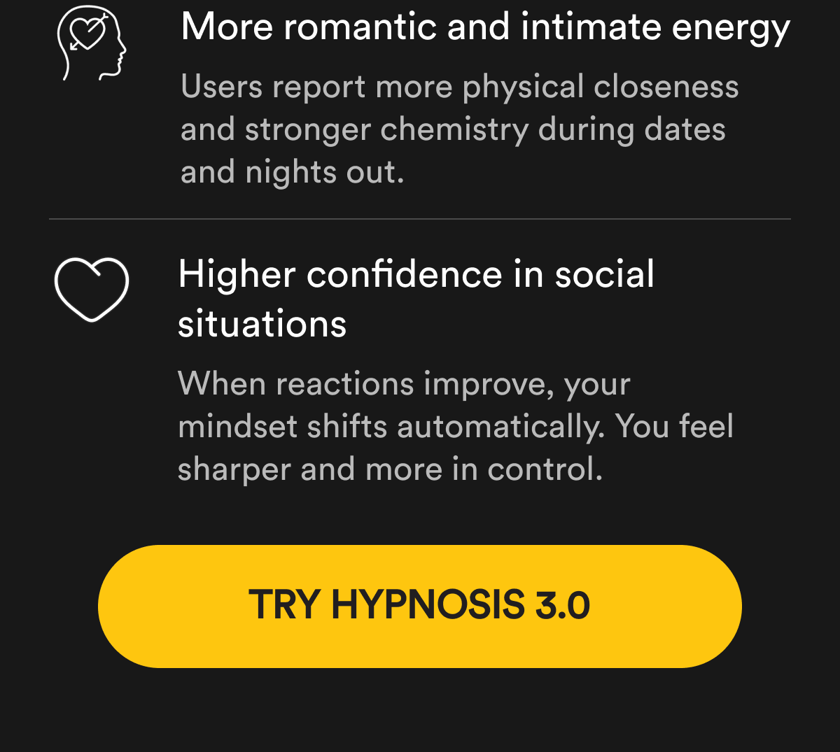 More romantic and intimate energy Users report more physical closeness and stronger chemistry during dates and nights out.   Higher confidence in social situations When reactions improve, your mindset shifts automatically. You feel sharper and more in control. Try Hypnosis 3.0