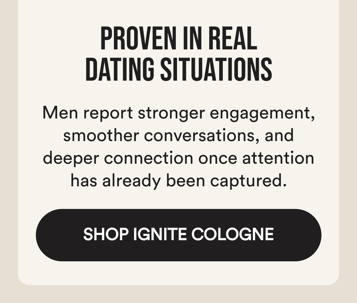 Proven in real dating situations Men report stronger engagement, smoother conversations, and deeper connection once attention has already been captured. Shop Ignite Cologne