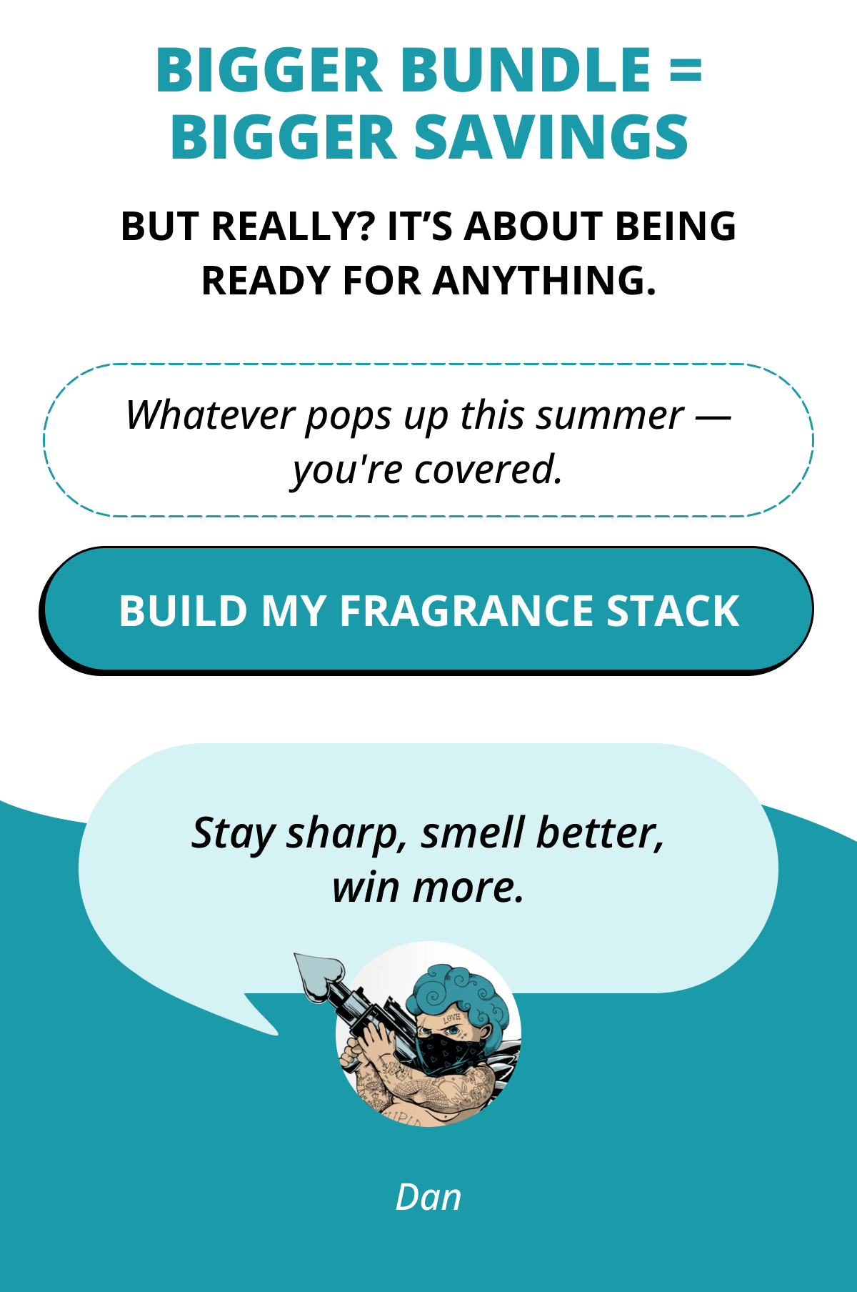 Bigger bundle = bigger savings But really? It's about being ready for anything. Whatever pops up this summer — you're covered. Build My fragrance stack  Stay sharp, smell better, win more. Dan