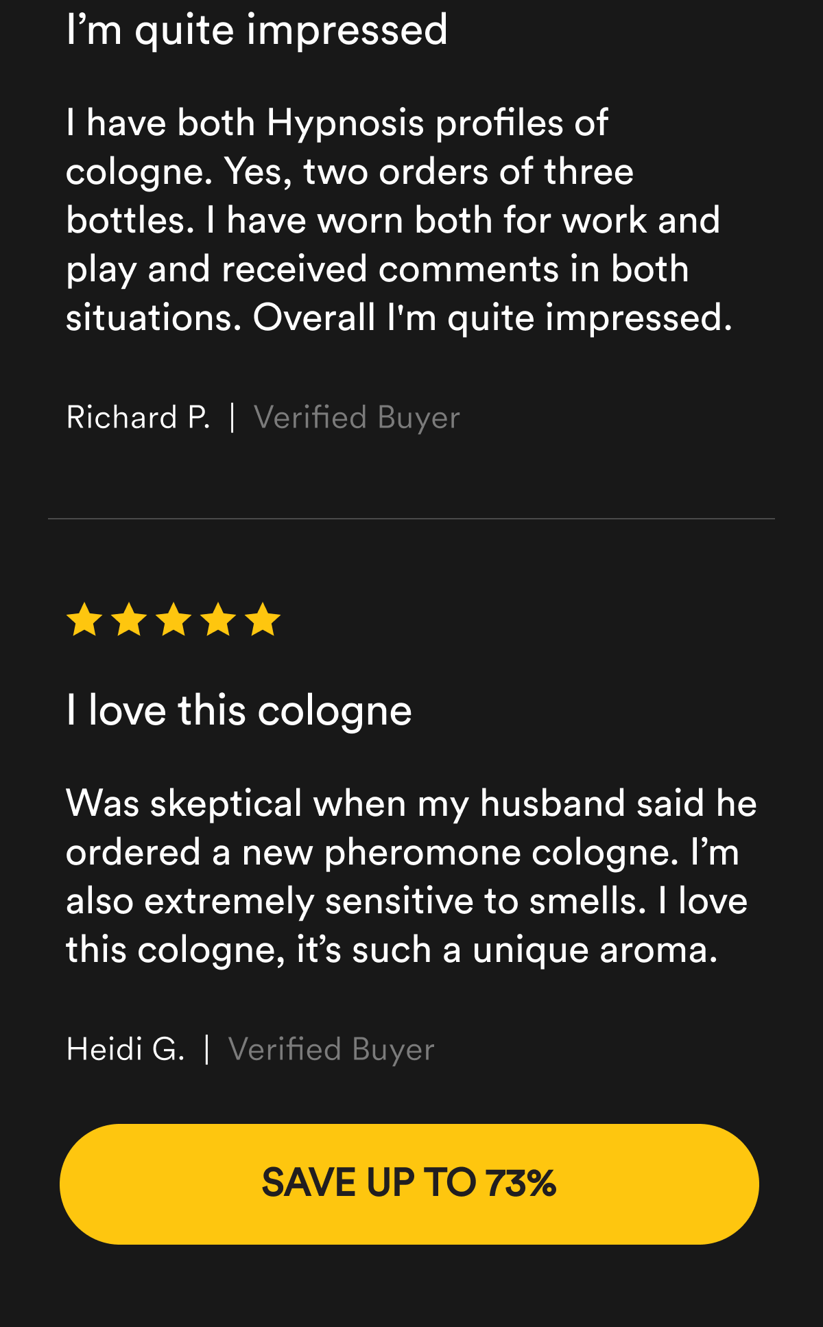 I’m quite impressed. “I have both Hypnosis profiles of cologne. Yes, two orders of three bottles. I have worn both for work and play and received comments in both situations. Overall I'm quite impressed.” Richard P. Verified Buyer.  I love this cologne. “Was skeptical when my husband said he ordered a new pheromone cologne. I’m also extremely sensitive to smells. I love this cologne, it’s such a unique aroma.” Heidi G. Verified Buyer. Save up to 73%.