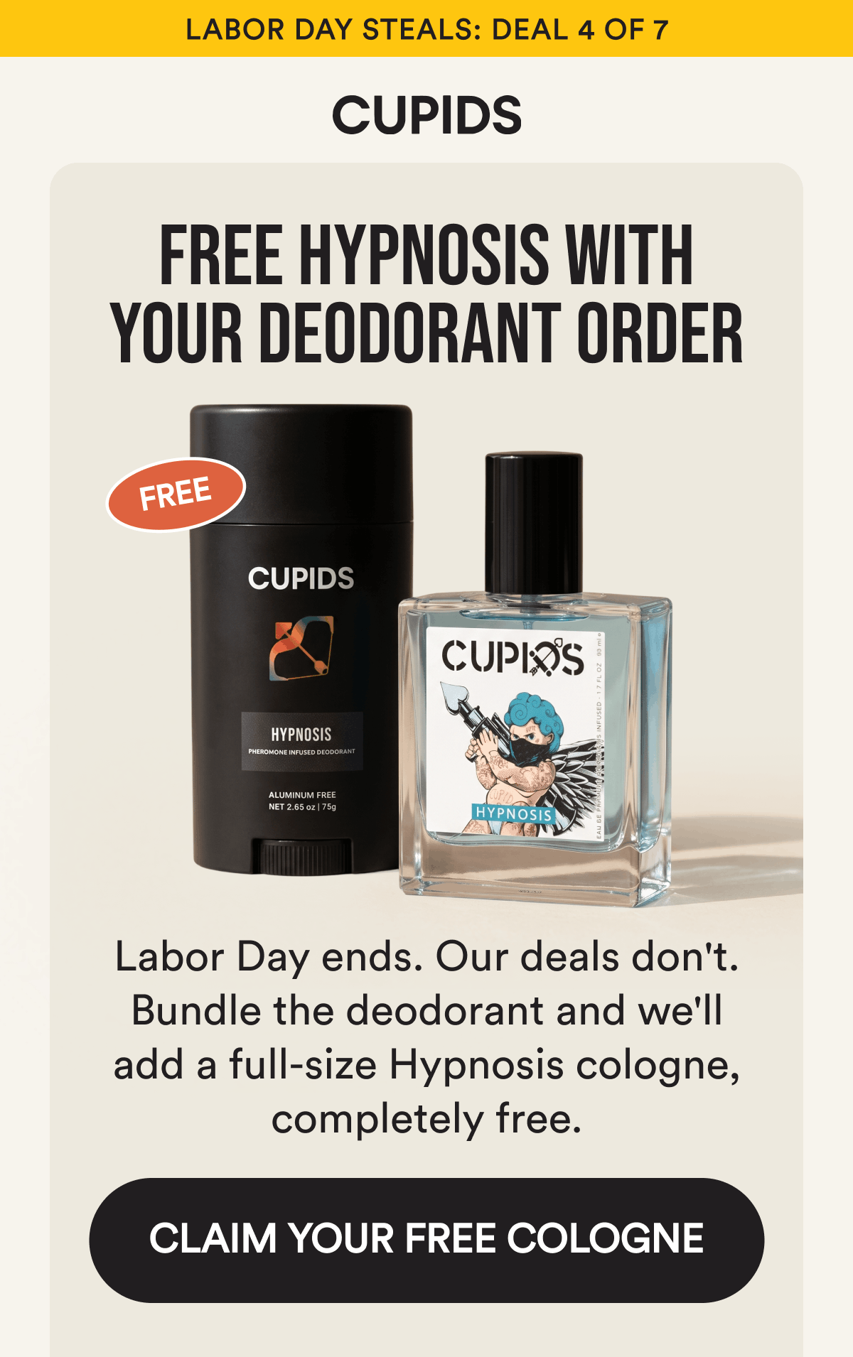 Labor Day Steals: Deal 4 of 7. Free Hypnosis With Your Deodorant Order. Labor Day ends. Our deals don't. Bundle the deodorant and we'll add a full-size Hypnosis cologne, completely free. CLAIM YOUR FREE COLOGNE.