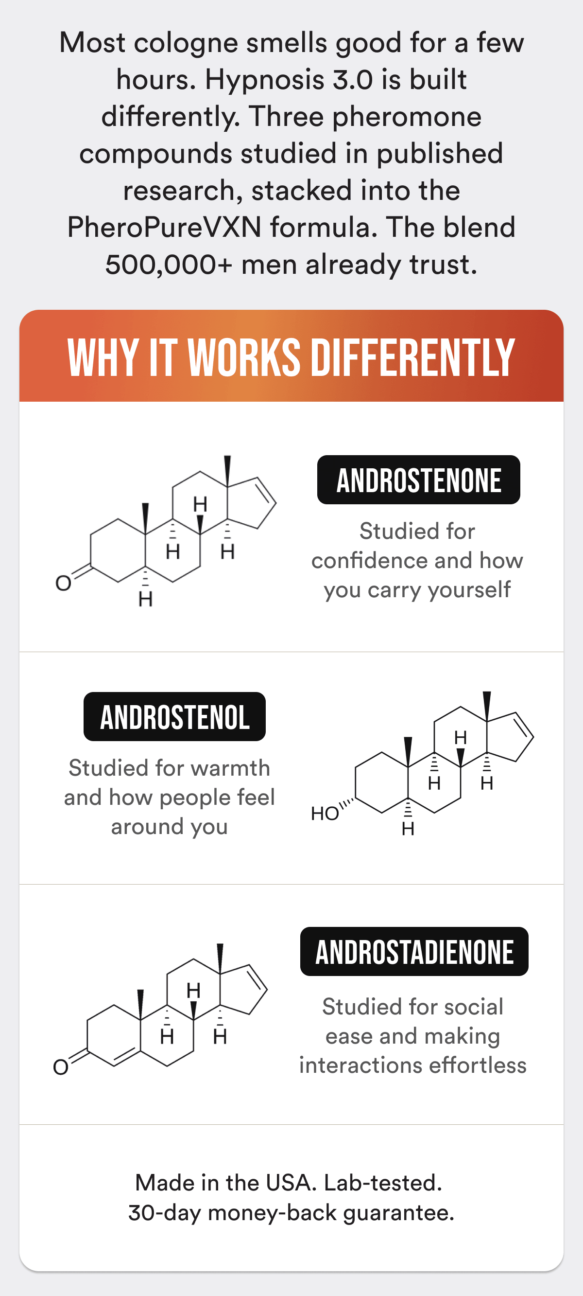 Most cologne smells good for a few hours. Hypnosis 3.0 is built differently. Three pheromone compounds studied in published research, stacked into the PheroPureVXN formula. The blend 500,000+ men already trust. WHY IT WORKS DIFFERENTLY: Compound 1 — studied for confidence and how you carry yourself Compound 2 — studied for warmth and how people feel around you Compound 3 — studied for social ease and making interactions effortless Made in the USA. Lab-tested. 30-day money-back guarantee.
