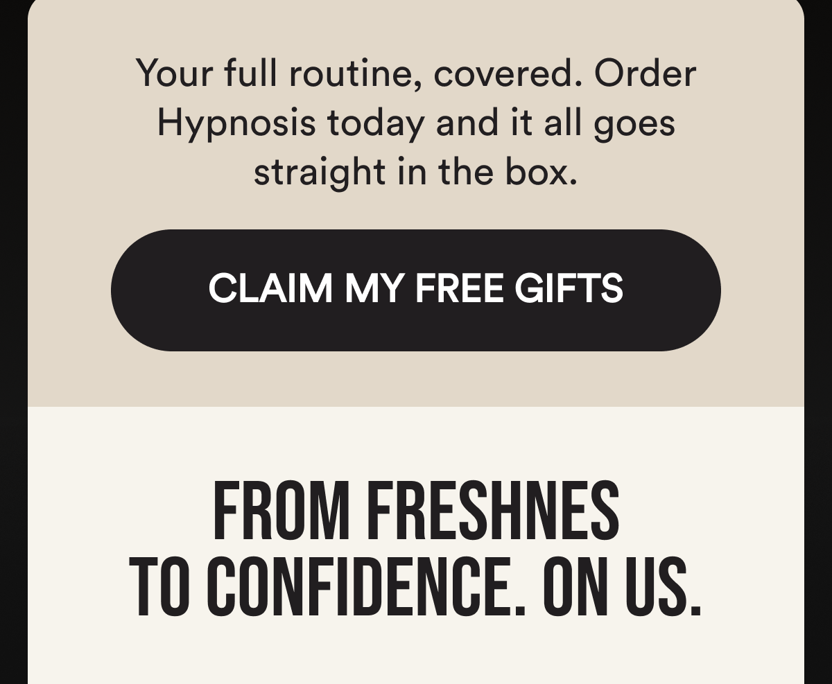Your full routine, covered. Order Hypnosis today and it all goes straight in the box. CLAIM MY FREE GIFTS. From Freshness To Confidence. On Us.