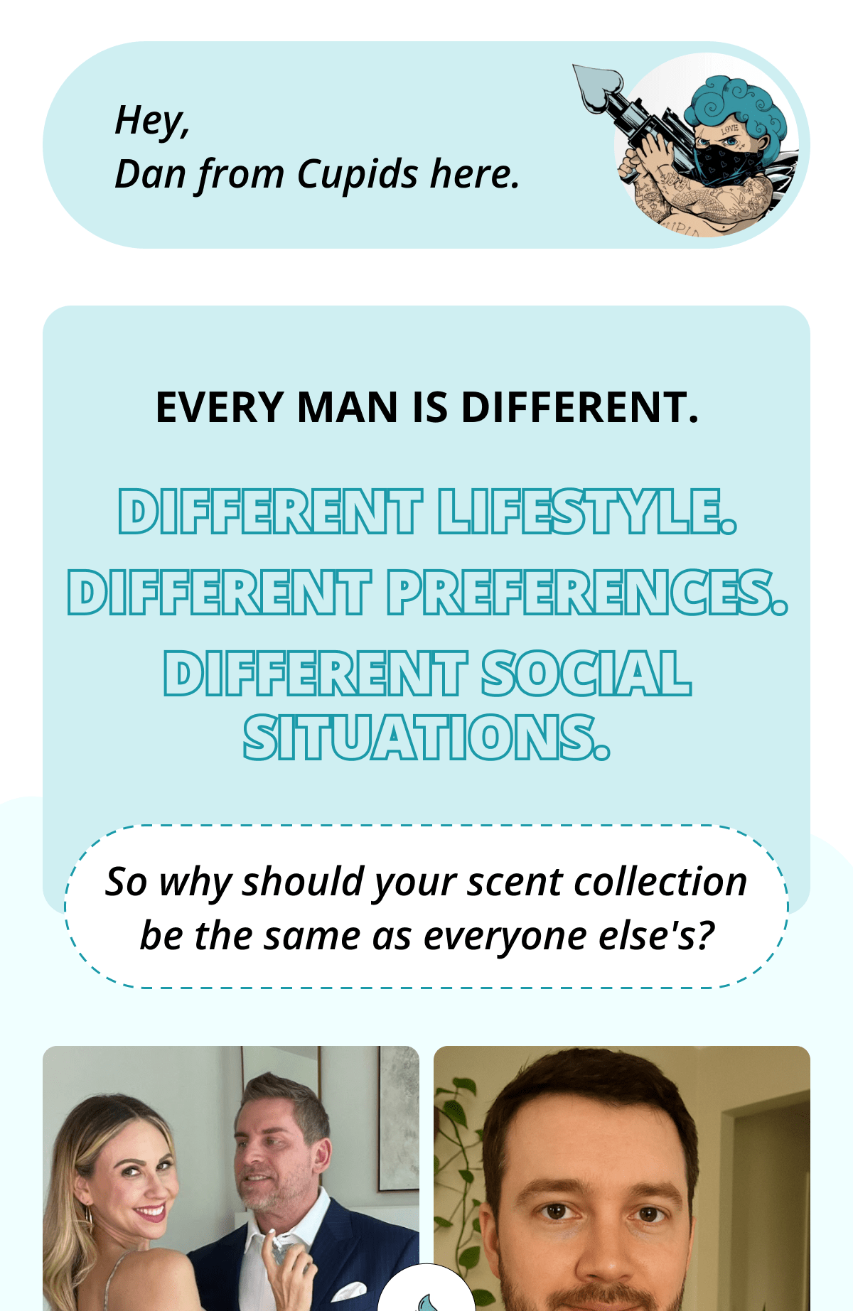 Hey, Dan from Cupids here. Every man is different. Different lifestyle.  Different preferences.  Different social situations. So why should your scent collection be the same as everyone else's?