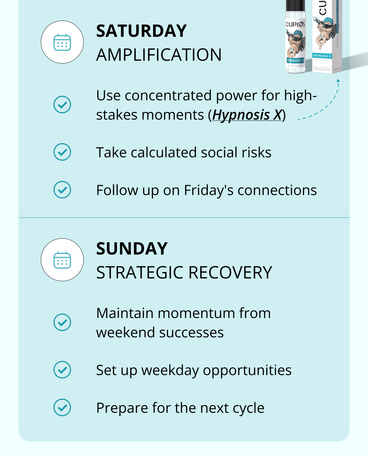 SATURDAY AMPLIFICATION Use concentrated power for high-stakes moments (Hypnosis X) Take calculated social risks Follow up on Friday's connections SUNDAY STRATEGIC RECOVERY Maintain momentum from weekend successes Set up weekday opportunities Prepare for the next cycle