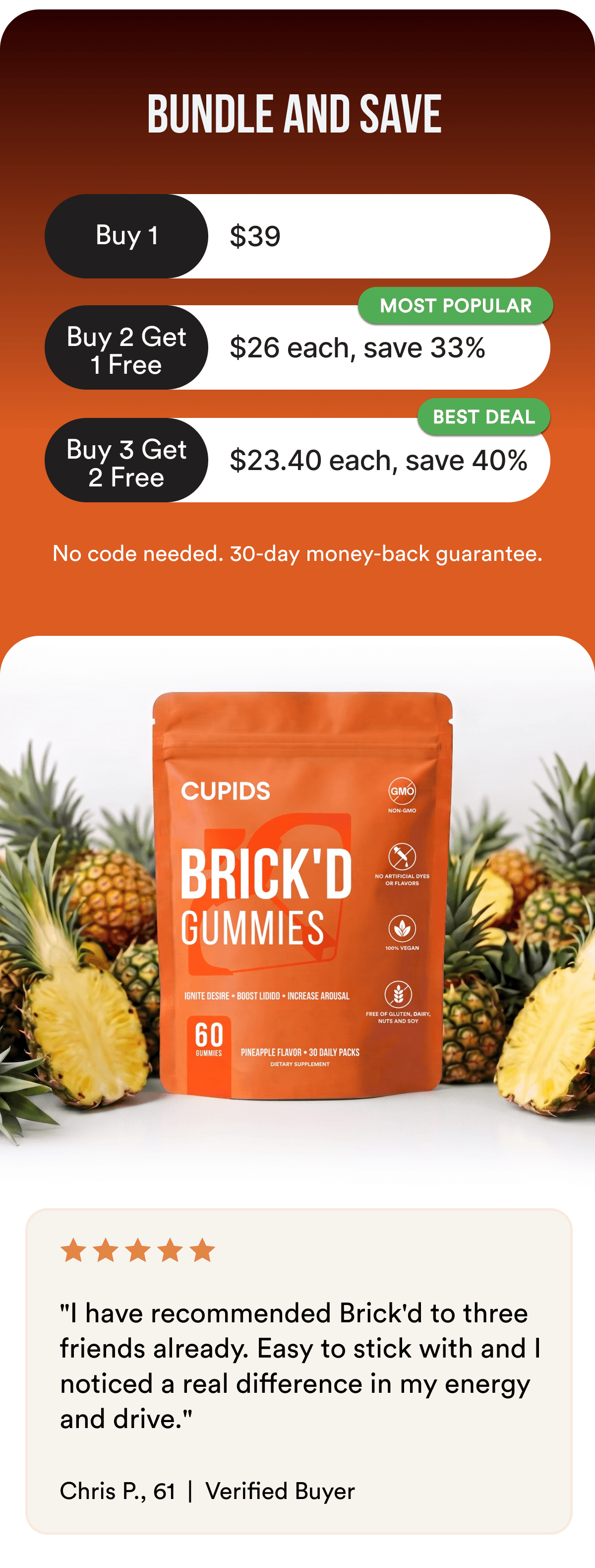 BUNDLE AND SAVE - 1 container — $39; Buy 2 Get 1 Free — $26 each MOST POPULAR; Buy 3 Get 2 Free — $23.40 each BEST DEAL No code needed. 30-day money-back guarantee. ★★★★★ "I have recommended Brick'd to three friends already. Easy to stick with and I noticed a real difference in my energy and drive." — Chris P., 61, Verified Buyer Individual experiences may vary. Results are not guaranteed.