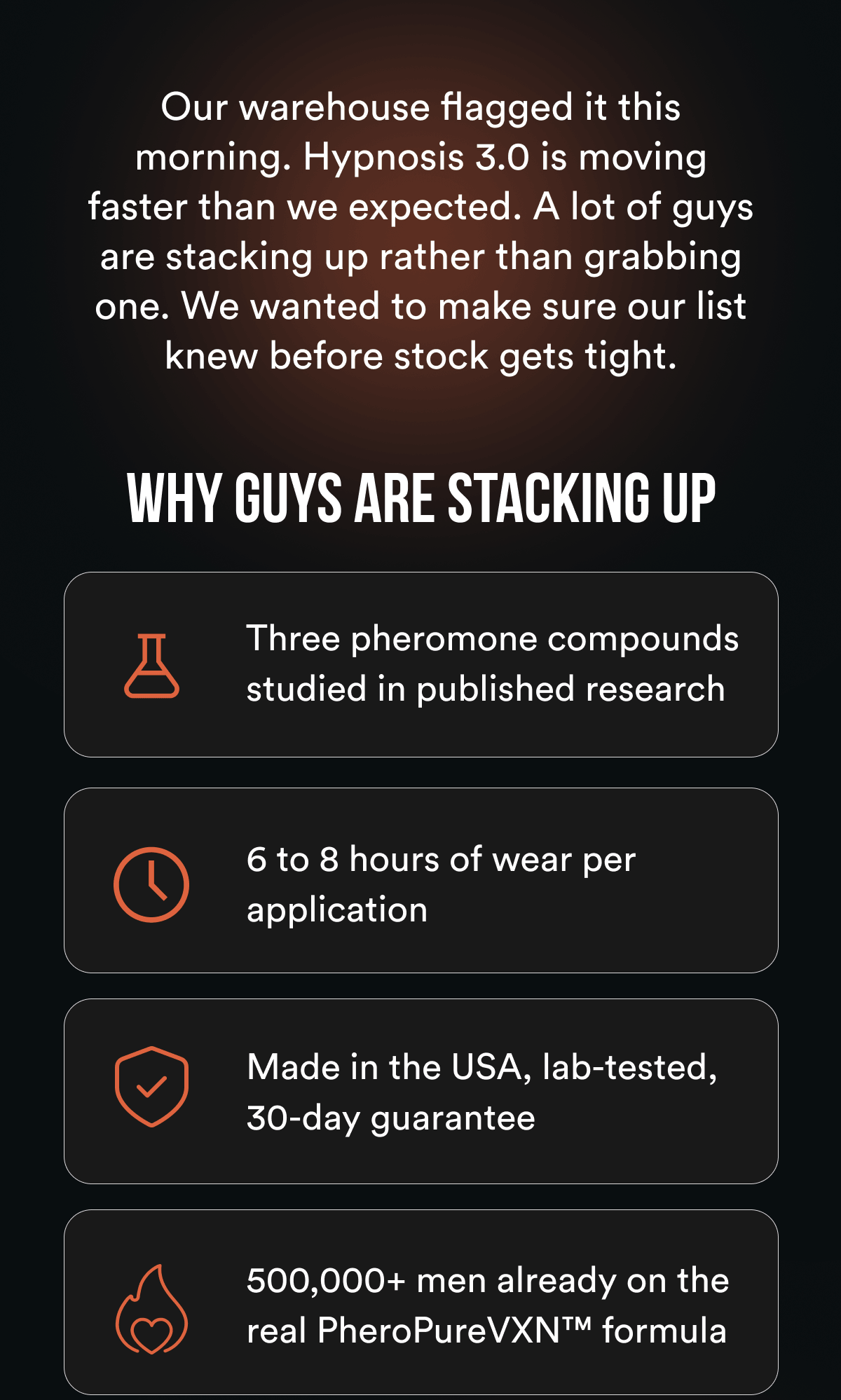 Our warehouse flagged it this morning. Hypnosis 3.0 is moving faster than we expected. A lot of guys are stacking up rather than grabbing one. We wanted to make sure our list knew before stock gets tight. Why guys are stacking up: Three pheromone compounds studied in published research 6 to 8 hours of wear per application Made in the USA, lab-tested, 30-day guarantee 500,000+ men already on the real PheroPureVXN formula