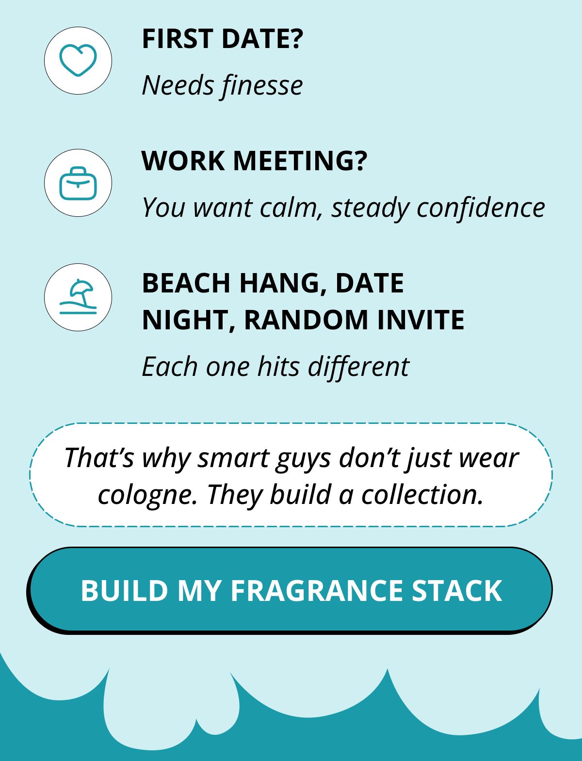 First date?  Needs finesse Work meeting? You want calm, steady confidence Beach hang, date night, random invite Each one hits different That's why smart guys don't just wear cologne. They build a collection. Build My fragrance stack