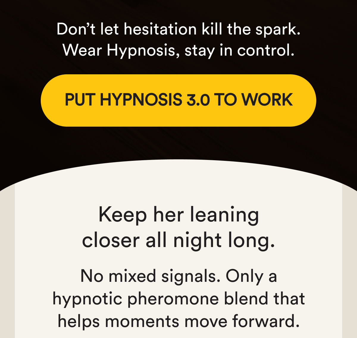 Don't let hesitation kill the spark. Wear Hypnosis, stay in control. Put Hypnosis 3.0 to work Your best presence upgrade yet Keep her leaning closer all night long. No mixed signals. Only a hypnotic pheromone blend that helps moments move forward.