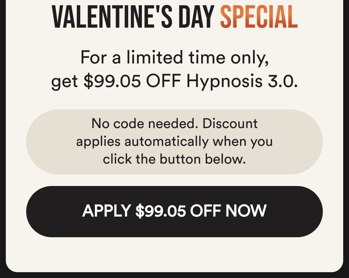 Valentine's day special. For a limited time, get $99.05 off hypnosis 3.0. No code needed. The discount applies automatically when you click below. Apply $99.05 off now.