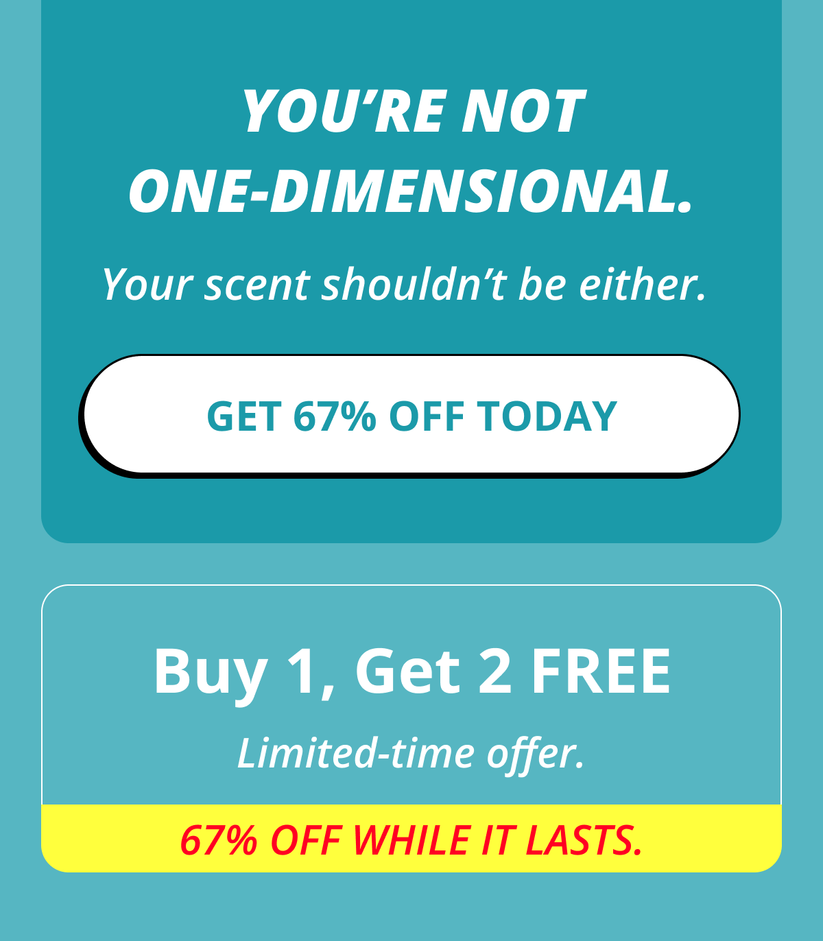 You're not one-dimensional. Your scent shouldn't be either. Get 67% OFF Today  Buy 1, Get 2 FREE Limited-time offer. 67% OFF while it lasts.