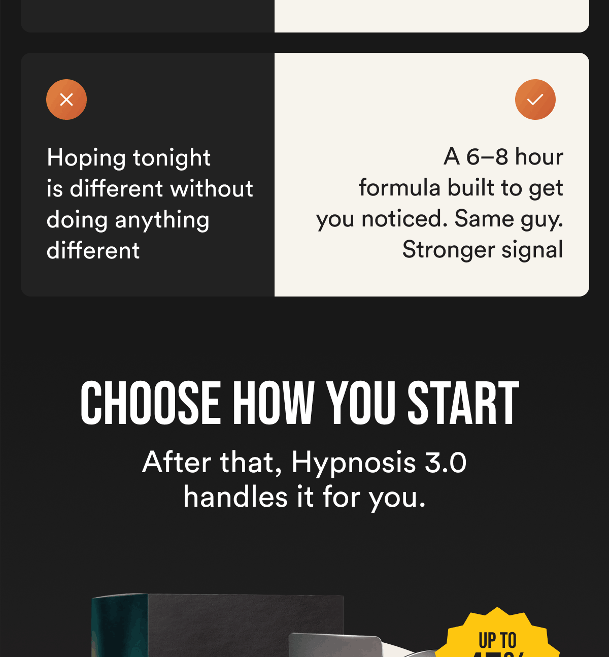 Hoping tonight is different without doing anything different. A 6–8 hour formula built to get you noticed. Same guy. Stronger signal. Choose How You Start After that, Hypnosis 3.0 handles it for you.