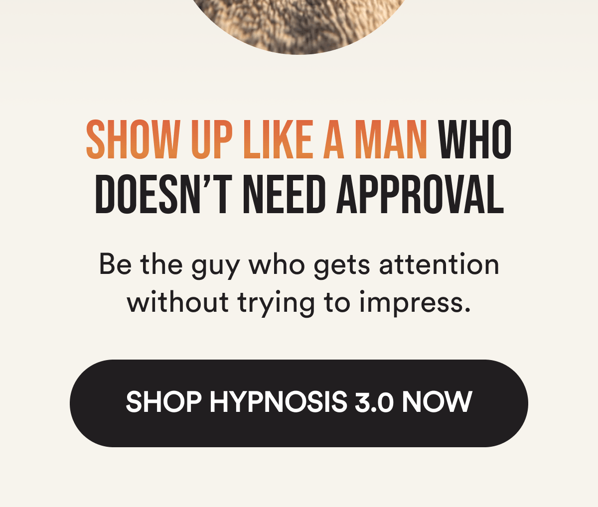 Show up like a man who doesn't need approval Be the guy who gets attention without trying to impress. Shop Hypnosis 3.0 Now