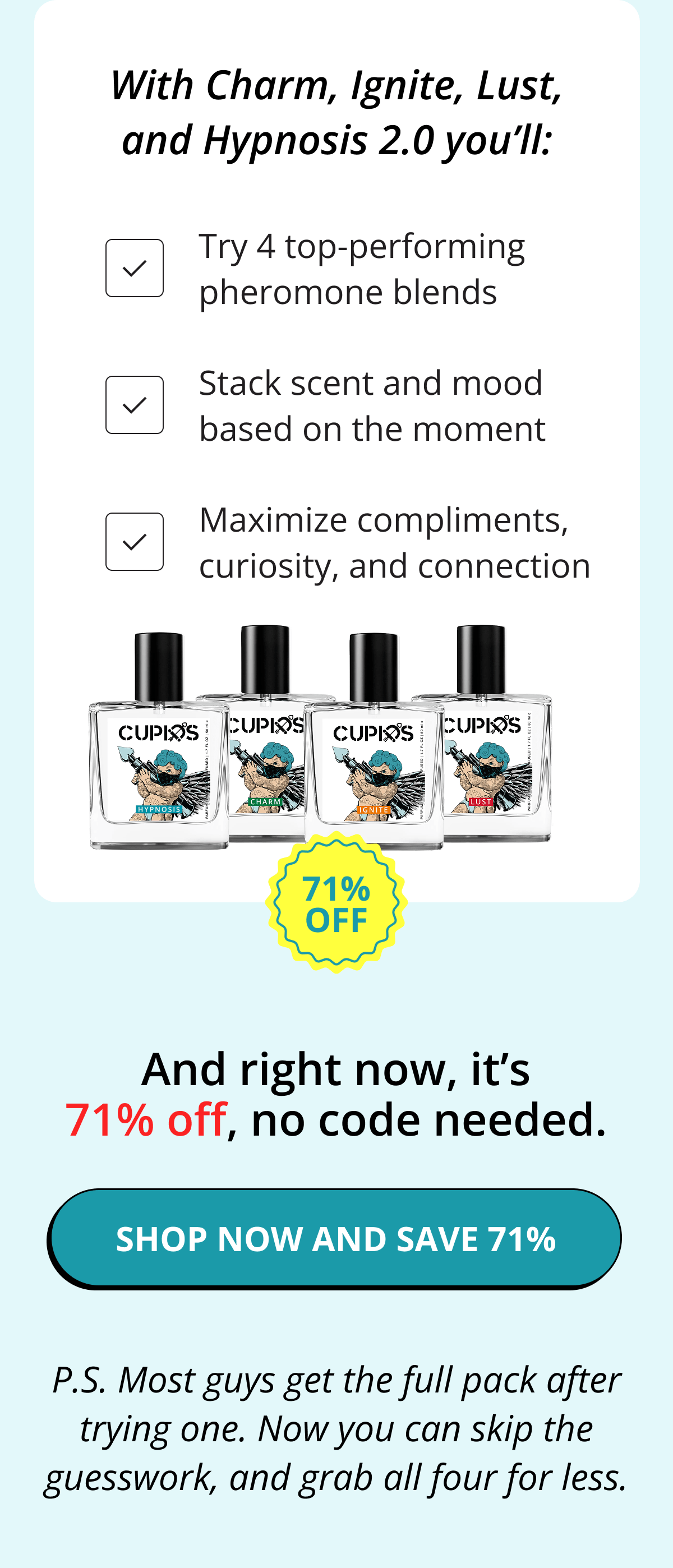 With Charm, Ignite, Lust, and Hypnosis 2.0 you'll: Try 4 top-performing pheromone blends. Stack scent and mood based on the moment. Maximize compliments, curiosity, and connection. And right now, it's 71% off, no code needed. Shop now and save 71%. P.S. Most guys get the full pack after trying one. Now you can skip the guesswork, and grab all four for less.