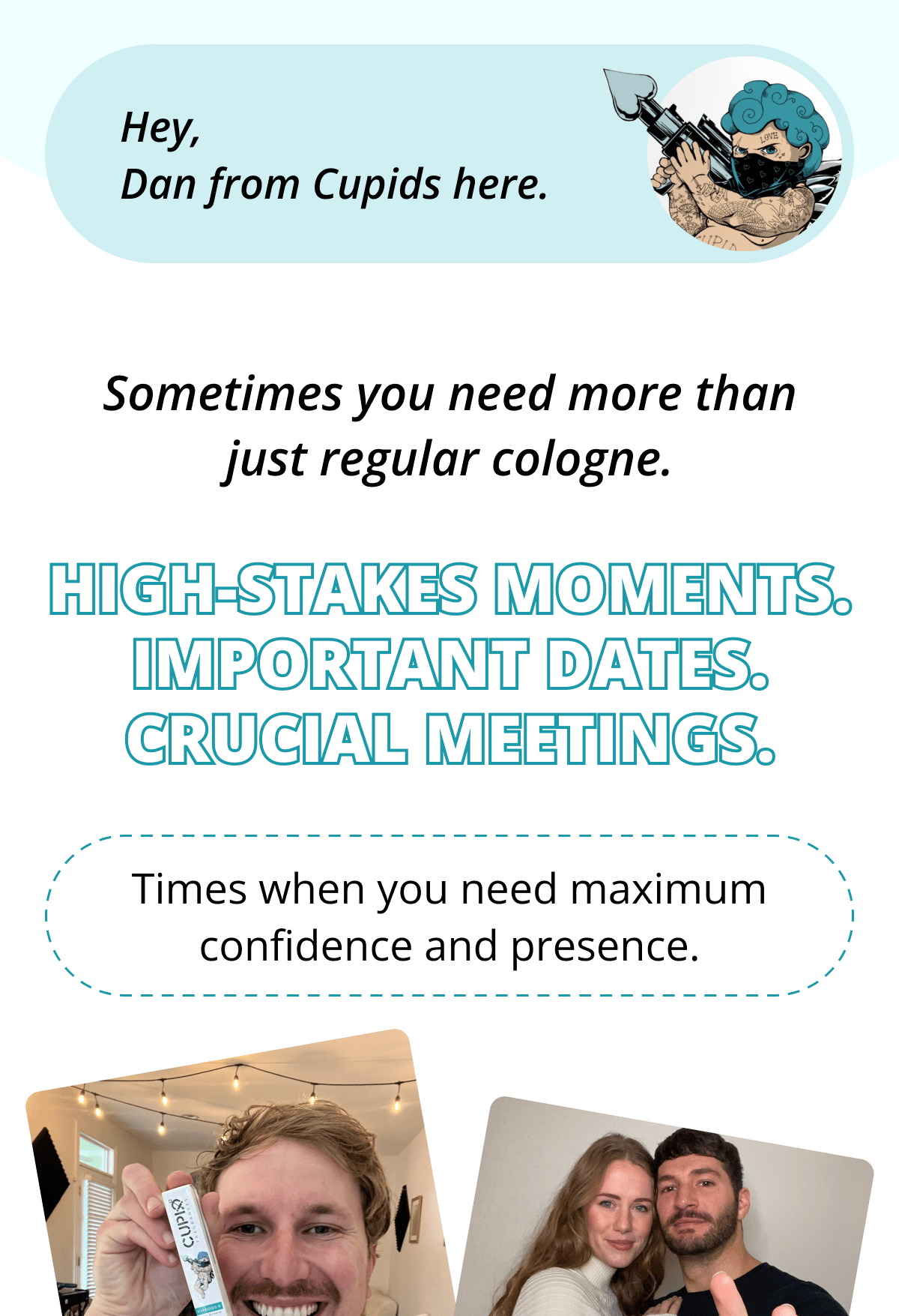 Hey, Dan from Cupids here.  Sometimes you need more than just regular cologne.  High-stakes moments. Important dates. Crucial meetings.  Times when you need maximum confidence and presence.