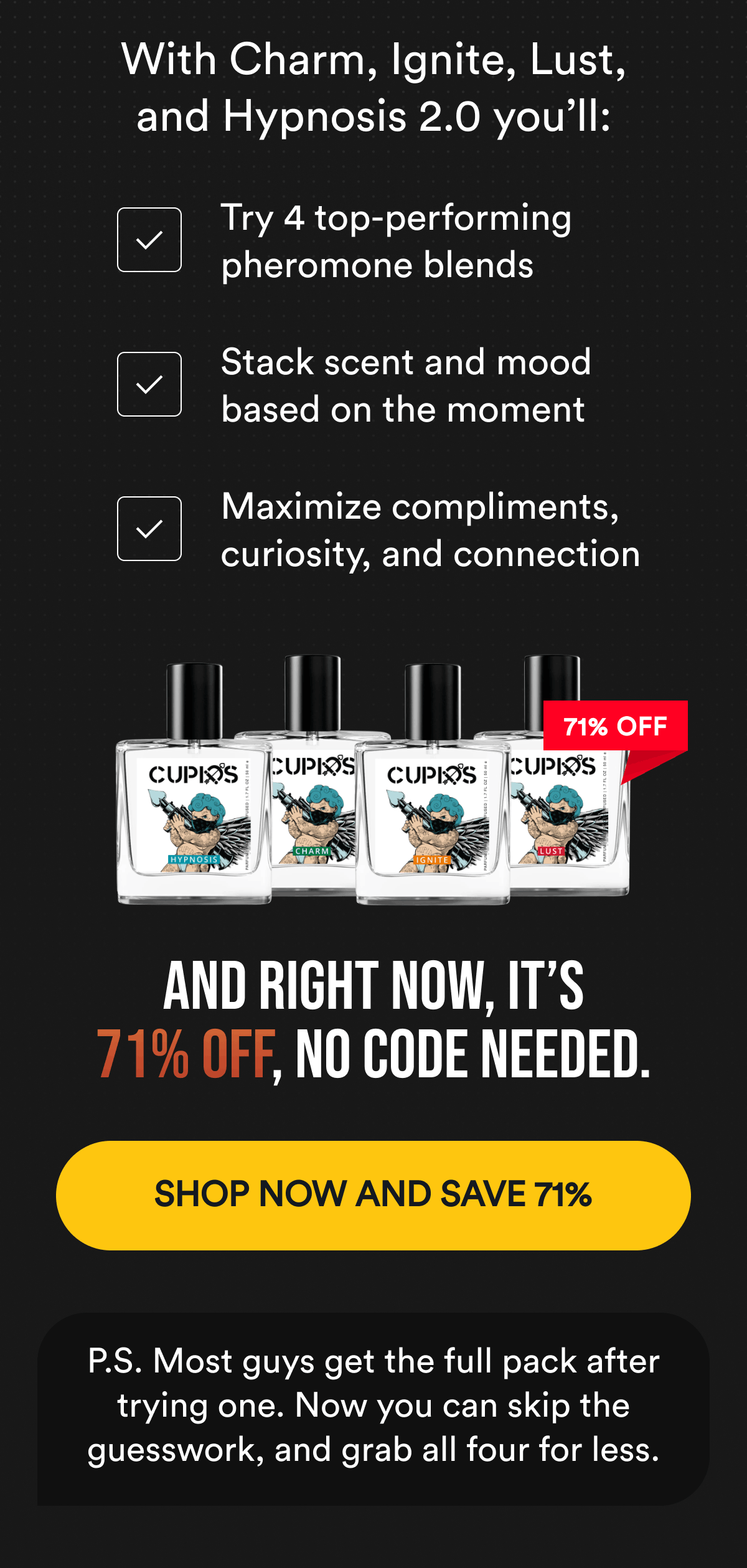 With Charm, Ignite, Lust, and Hypnosis 2.0 you'll: Try 4 top-performing pheromone blends. Stack scent and mood based on the moment. Maximize compliments, curiosity, and connection. And right now, it's 71% off, no code needed. Shop now and save 71%. P.S. Most guys get the full pack after trying one. Now you can skip the guesswork, and grab all four for less.
