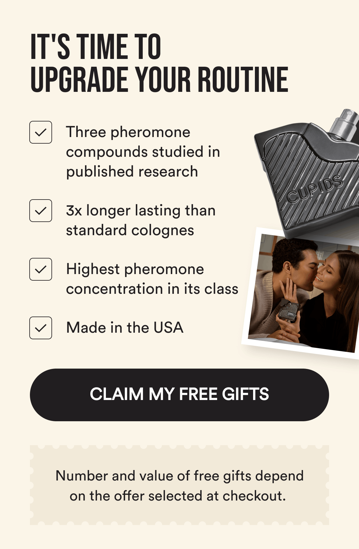 It's Time To Upgrade Your Routine. Three pheromone compounds studied in published research. 3x longer lasting than standard colognes. Highest pheromone concentration in its class. Made in the USA. CLAIM MY OFFER. Number and value of free gifts depend on the offer selected at checkout. 