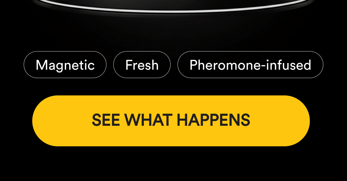 Magnetic. Fresh. Pheromone-infused. See What Happens